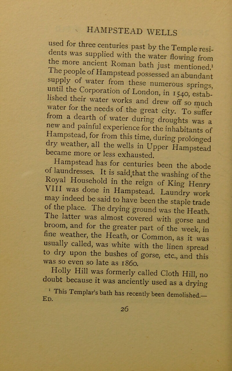 used for three centuries past by the Temple resi- dents was supplied with the water flowing from the more ancient Roman bath just mentioned.' The people of Hampstead possessed an abundant supply of water from these numerous springs untal the Corporation of London, in i;4o, estab- ished their water works and drew off so much water for the needs of the great city. To suffer rom a dearth of water during droughts was a new and painful experience for the inhabitants of Hampstead, for from this time, during prolonged dry weather, all the wells in Upper Hampstead became more or less exhausted. Hampstead has for centuries been the abode of laundresses. It is said^that the washing of the Royal Household in the reign of King Henry VIII was done in Hampstead. Laundry work may indeed be said to have been the staple trade of the place. The drying ground was the Heath, lhe latter was almost covered with gorse and broom, and for the greater part of the week in fine weather, the Heath, or Common, as it was usually called, was white with the linen spread to dry upon the bushes of gorse, etc., and this was so even so late as 1860. Holly Hill was formerly called Cloth Hill, no doubt because it was anciently used as a drying 1 This Templar’s bath has recently been demolished — Ed.