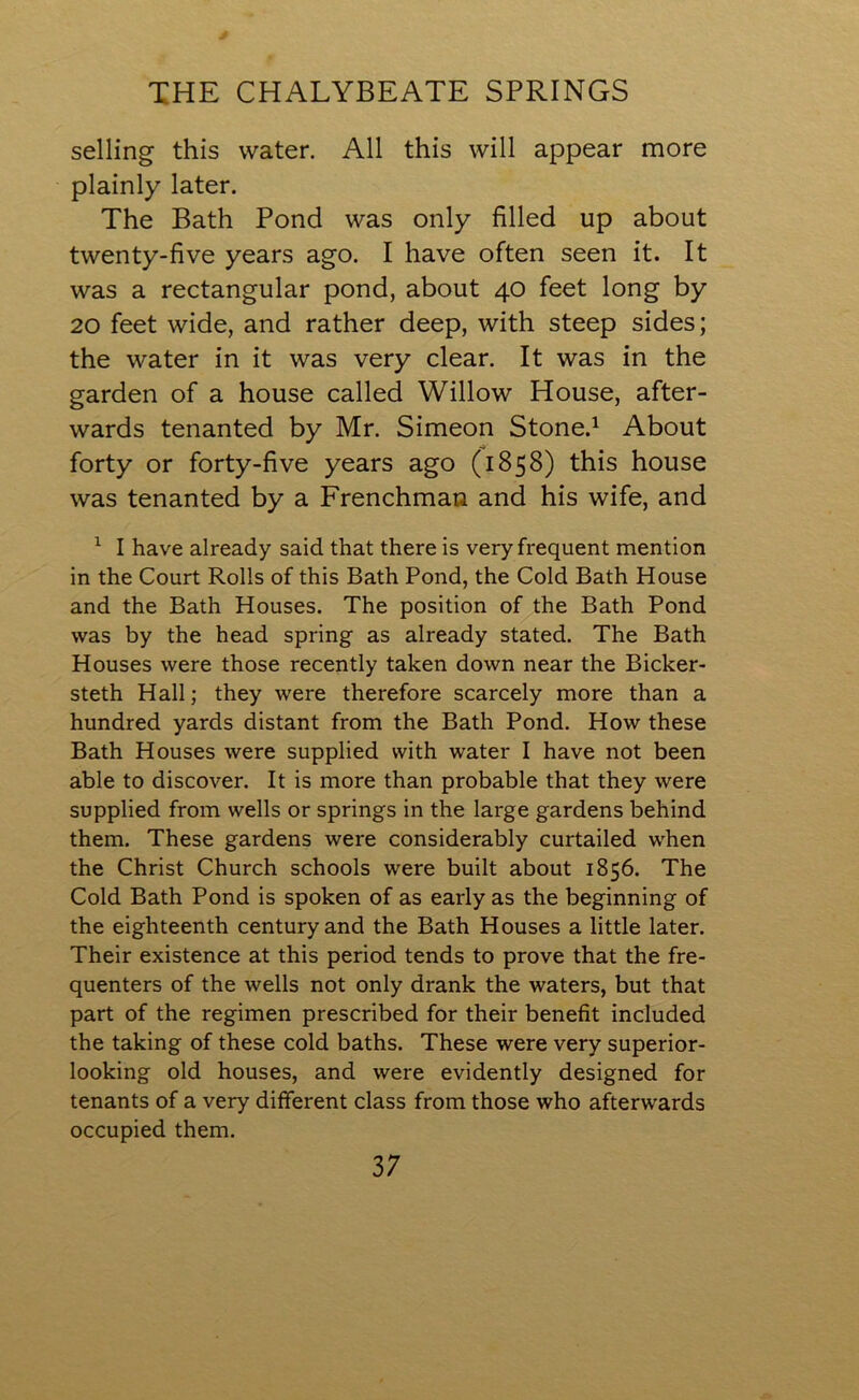 selling this water. All this will appear more plainly later. The Bath Pond was only filled up about twenty-five years ago. I have often seen it. It was a rectangular pond, about 40 feet long by 20 feet wide, and rather deep, with steep sides; the water in it was very clear. It was in the garden of a house called Willow House, after- wards tenanted by Mr. Simeon Stone.1 About forty or forty-five years ago (1858) this house was tenanted by a Frenchman and his wife, and 1 I have already said that there is very frequent mention in the Court Rolls of this Bath Pond, the Cold Bath House and the Bath Houses. The position of the Bath Pond was by the head spring as already stated. The Bath Houses were those recently taken down near the Bicker- steth Hall; they were therefore scarcely more than a hundred yards distant from the Bath Pond. How these Bath Houses were supplied with water I have not been able to discover. It is more than probable that they were supplied from wells or springs in the large gardens behind them. These gardens were considerably curtailed when the Christ Church schools were built about 1856. The Cold Bath Pond is spoken of as early as the beginning of the eighteenth century and the Bath Houses a little later. Their existence at this period tends to prove that the fre- quenters of the wells not only drank the waters, but that part of the regimen prescribed for their benefit included the taking of these cold baths. These were very superior- looking old houses, and were evidently designed for tenants of a very different class from those who afterwards occupied them.