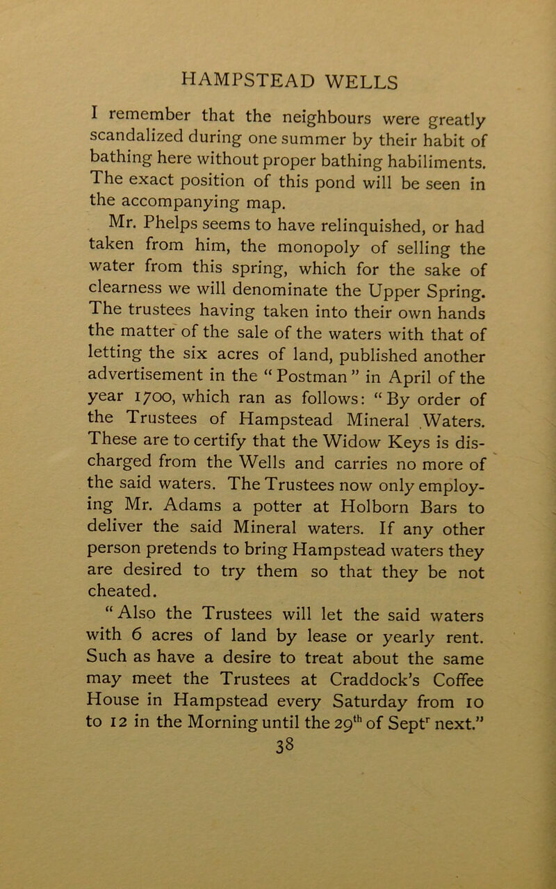 I remember that the neighbours were greatly scandalized during one summer by their habit of bathing here without proper bathing habiliments. The exact position of this pond will be seen in the accompanying map. Mr. Phelps seems to have relinquished, or had taken from him, the monopoly of selling the water from this spring, which for the sake of clearness we will denominate the Upper Spring. The trustees having taken into their own hands the matter of the sale of the waters with that of letting the six acres of land, published another advertisement in the “ Postman ” in April of the year 1700, which ran as follows: “By order of the Trustees of Hampstead Mineral Waters. These are to certify that the Widow Keys is dis- charged from the Wells and carries no more of the said waters. The Trustees now only employ- ing Mr. Adams a potter at Holborn Bars to deliver the said Mineral waters. If any other person pretends to bring Hampstead waters they are desired to try them so that they be not cheated. “Also the Trustees will let the said waters with 6 acres of land by lease or yearly rent. Such as have a desire to treat about the same may meet the Trustees at Craddock’s Coffee House in Hampstead every Saturday from 10 to 12 in the Morning until the 29th of Septr next.”