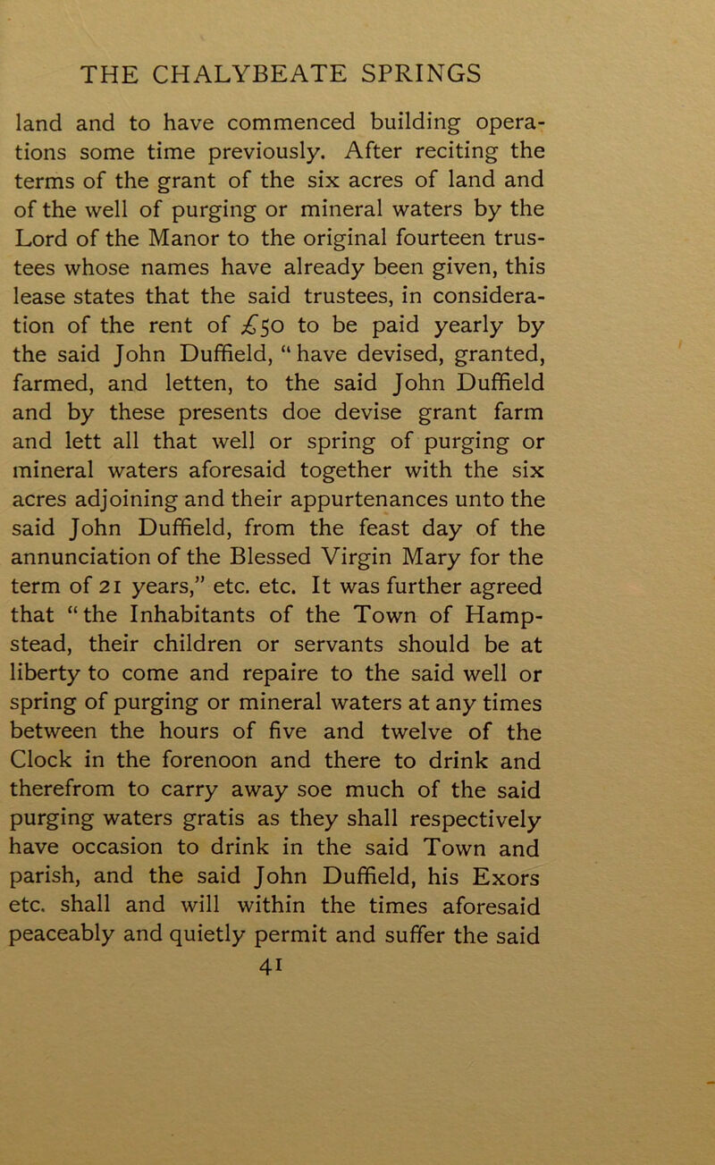 land and to have commenced building opera- tions some time previously. After reciting the terms of the grant of the six acres of land and of the well of purging or mineral waters by the Lord of the Manor to the original fourteen trus- tees whose names have already been given, this lease states that the said trustees, in considera- tion of the rent of ^50 to be paid yearly by the said John Duffield, “have devised, granted, farmed, and letten, to the said John Duffield and by these presents doe devise grant farm and lett all that well or spring of purging or mineral waters aforesaid together with the six acres adjoining and their appurtenances unto the said John Duffield, from the feast day of the annunciation of the Blessed Virgin Mary for the term of 21 years,” etc. etc. It was further agreed that “the Inhabitants of the Town of Hamp- stead, their children or servants should be at liberty to come and repaire to the said well or spring of purging or mineral waters at any times between the hours of five and twelve of the Clock in the forenoon and there to drink and therefrom to carry away soe much of the said purging waters gratis as they shall respectively have occasion to drink in the said Town and parish, and the said John Duffield, his Exors etc, shall and will within the times aforesaid peaceably and quietly permit and suffer the said 4i