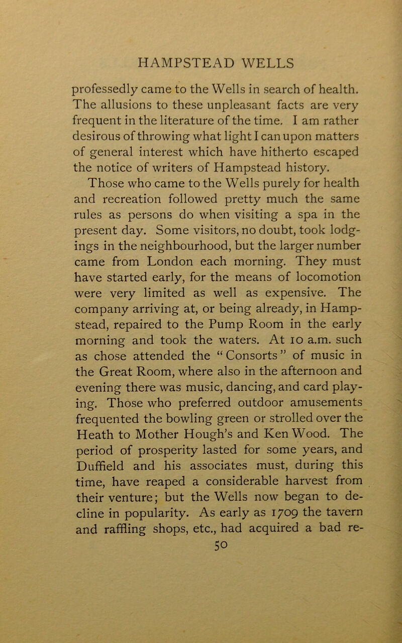 professedly came to the Wells in search of health. The allusions to these unpleasant facts are very frequent in the literature of the time. I am rather desirous of throwing what light I can upon matters of general interest which have hitherto escaped the notice of writers of Hampstead history. Those who came to the Wells purely for health and recreation followed pretty much the same rules as persons do when visiting a spa in the present day. Some visitors, no doubt, took lodg- ings in the neighbourhood, but the larger number came from London each morning. They must have started early, for the means of locomotion were very limited as well as expensive. The company arriving at, or being already, in Hamp- stead, repaired to the Pump Room in the early morning and took the waters. At io a.m. such as chose attended the “ Consorts ” of music in the Great Room, where also in the afternoon and evening there was music, dancing, and card play- ing. Those who preferred outdoor amusements frequented the bowling green or strolled over the Heath to Mother Hough’s and KenWood. The period of prosperity lasted for some years, and Duffield and his associates must, during this time, have reaped a considerable harvest from their venture; but the Wells now began to de- cline in popularity. As early as 1709 the tavern and raffling shops, etc., had acquired a bad re-