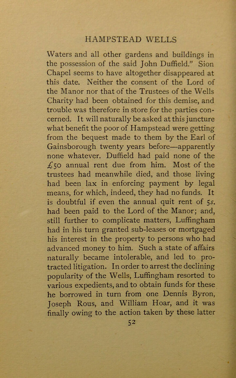 Waters and all other gardens and buildings in the possession of the said John Duffield.” Sion Chapel seems to have altogether disappeared at this date. Neither the consent of the Lord of the Manor nor that of the Trustees of the Wells Charity had been obtained for this demise, and trouble was therefore in store for the parties con- cerned. It will naturally be asked at this juncture what benefit the poor of Hampstead were getting from the bequest made to them by the Earl of Gainsborough twenty years before—apparently none whatever. Duffield had paid none of the £50 annual rent due from him. Most of the trustees had meanwhile died, and those living had been lax in enforcing payment by legal means, for which, indeed, they had no funds. It is doubtful if even the annual quit rent of 5j\ had been paid to the Lord of the Manor; and, still further to complicate matters, Luffingham had in his turn granted sub-leases or mortgaged his interest in the property to persons who had advanced money to him. Such a state of affairs naturally became intolerable, and led to pro- tracted litigation. In order to arrest the declining popularity of the Wells, Luffingham resorted to various expedients, and to obtain funds for these he borrowed in turn from one Dennis Byron, Joseph Rous, and William Hoar, and it was finally owing to the action taken by these latter