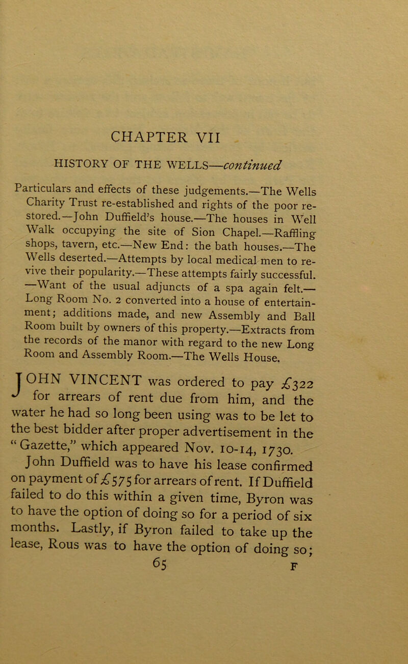 CHAPTER VII HISTORY OF THE WELLS—continued Particulars and effects of these judgements.—The Wells Charity Trust re-established and rights of the poor re- stored.—John Duffield’s house—The houses in Well Walk occupying the site of Sion Chapel.—Raffling shops, tavern, etc.—New End: the bath houses.—The \\ ells deserted. Attempts by local medical men to re- vive their popularity.—These attempts fairly successful. —Want of the usual adjuncts of a spa again felt.— Long Room No. 2 converted into a house of entertain- ment; additions made, and new Assembly and Ball Room built by owners of this property.—Extracts from the records of the manor with regard to the new Long Room and Assembly Room.—The Wells House. T OHN VINCENT was ordered to pay £322 J for arrears of rent due from him, and the water he had so long been using was to be let to the best bidder after proper advertisement in the “Gazette/' which appeared Nov. 10-14, 1730. John Duffield was to have his lease confirmed on payment of £575 for arrears of rent. If Duffield failed to do this within a given time, Byron was to have the option of doing so for a period of six months. Lastly, if Byron failed to take up the lease, Rous was to have the option of doing so;