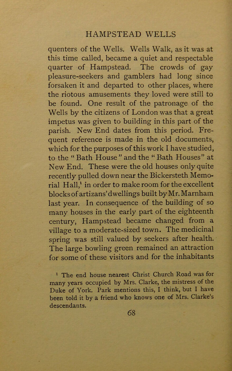 quenters of the Wells. Wells Walk, as it was at this time called, became a quiet and respectable quarter of Hampstead. The crowds of gay pleasure-seekers and gamblers had long since forsaken it and departed to other places, where the riotous amusements they loved were still to be found. One result of the patronage of the Wells by the citizens of London was that a great impetus was given to building in this part of the parish. New End dates from this period. Fre- quent reference is made in the old documents, which for the purposes of this work I have studied, to the “ Bath House ” and the “ Bath Houses” at New End. These were the old houses only quite recently pulled down near the Bickersteth Memo- rial Hall,1 in order to make room for the excellent blocks of artizans’ dwellings built by Mr. Marnham last year. In consequence of the building of so many houses in the early part of the eighteenth century, Hampstead became changed from a village to a moderate-sized town. The medicinal spring was still valued by seekers after health. The large bowling green remained an attraction for some of these visitors and for the inhabitants 1 The end house nearest Christ Church Road was for many years occupied by Mrs. Clarke, the mistress of the Duke of York. Park mentions this, I think, but I have been told it by a friend who knows one of Mrs. Clarke’s descendants.