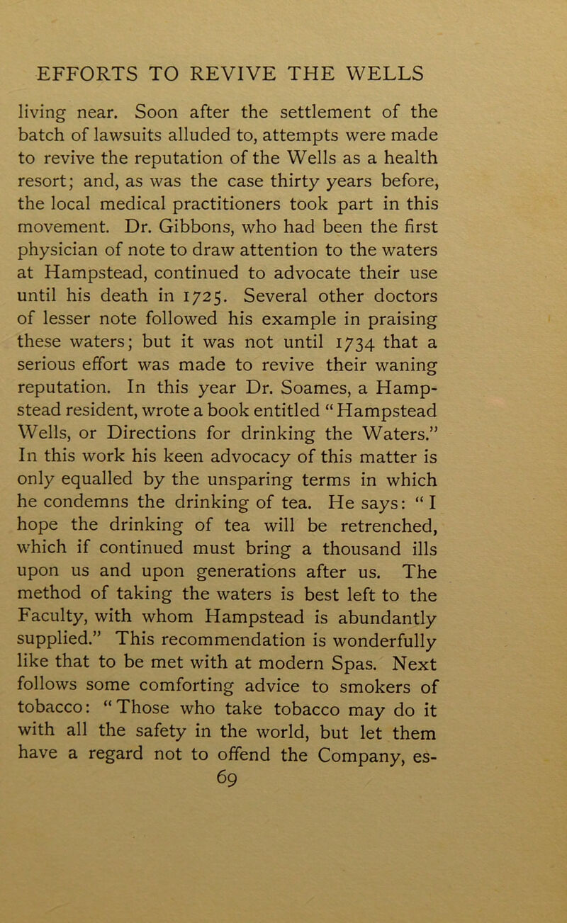 EFFORTS TO REVIVE THE WELLS living near. Soon after the settlement of the batch of lawsuits alluded to, attempts were made to revive the reputation of the Wells as a health resort; and, as was the case thirty years before, the local medical practitioners took part in this movement. Dr. Gibbons, who had been the first physician of note to draw attention to the waters at Hampstead, continued to advocate their use until his death in 1725. Several other doctors of lesser note followed his example in praising these waters; but it was not until 1734 that a serious effort was made to revive their waning reputation. In this year Dr. Soames, a Hamp- stead resident, wrote a book entitled “ Hampstead Wells, or Directions for drinking the Waters.” In this work his keen advocacy of this matter is only equalled by the unsparing terms in which he condemns the drinking of tea. He says: “ I hope the drinking of tea will be retrenched, which if continued must bring a thousand ills upon us and upon generations after us. The method of taking the waters is best left to the Faculty, with whom Hampstead is abundantly supplied.” This recommendation is wonderfully like that to be met with at modern Spas. Next follows some comforting advice to smokers of tobacco: “ Those who take tobacco may do it with all the safety in the world, but let them have a regard not to offend the Company, es-