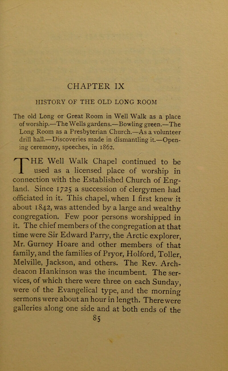 CHAPTER IX HISTORY OF THE OLD LONG ROOM The old Long or Great Room in Well Walk as a place of worship.—The Wells gardens.—Bowling green.—The Long Room as a Presbyterian Church.—As a volunteer drill hall.—Discoveries made in dismantling it.—Open- ing ceremony, speeches, in 1862. HE Well Walk Chapel continued to be used as a licensed place of worship in connection with the Established Church of Eng- land. Since 1725 a succession of clergymen had officiated in it. This chapel, when I first knew it about 1842, was attended by a large and wealthy congregation. Few poor persons worshipped in it. The chief members of the congregation at that time were Sir Edward Parry, the Arctic explorer, Mr. Gurney Hoare and other members of that family, and the families of Pryor, Holford, Toller, Melville, Jackson, and others. The Rev. Arch- deacon Hankinson was the incumbent. The ser- vices, of which there were three on each Sunday, were of the Evangelical type, and the morning sermons were about an hour in length. There were galleries along one side and at both ends of the