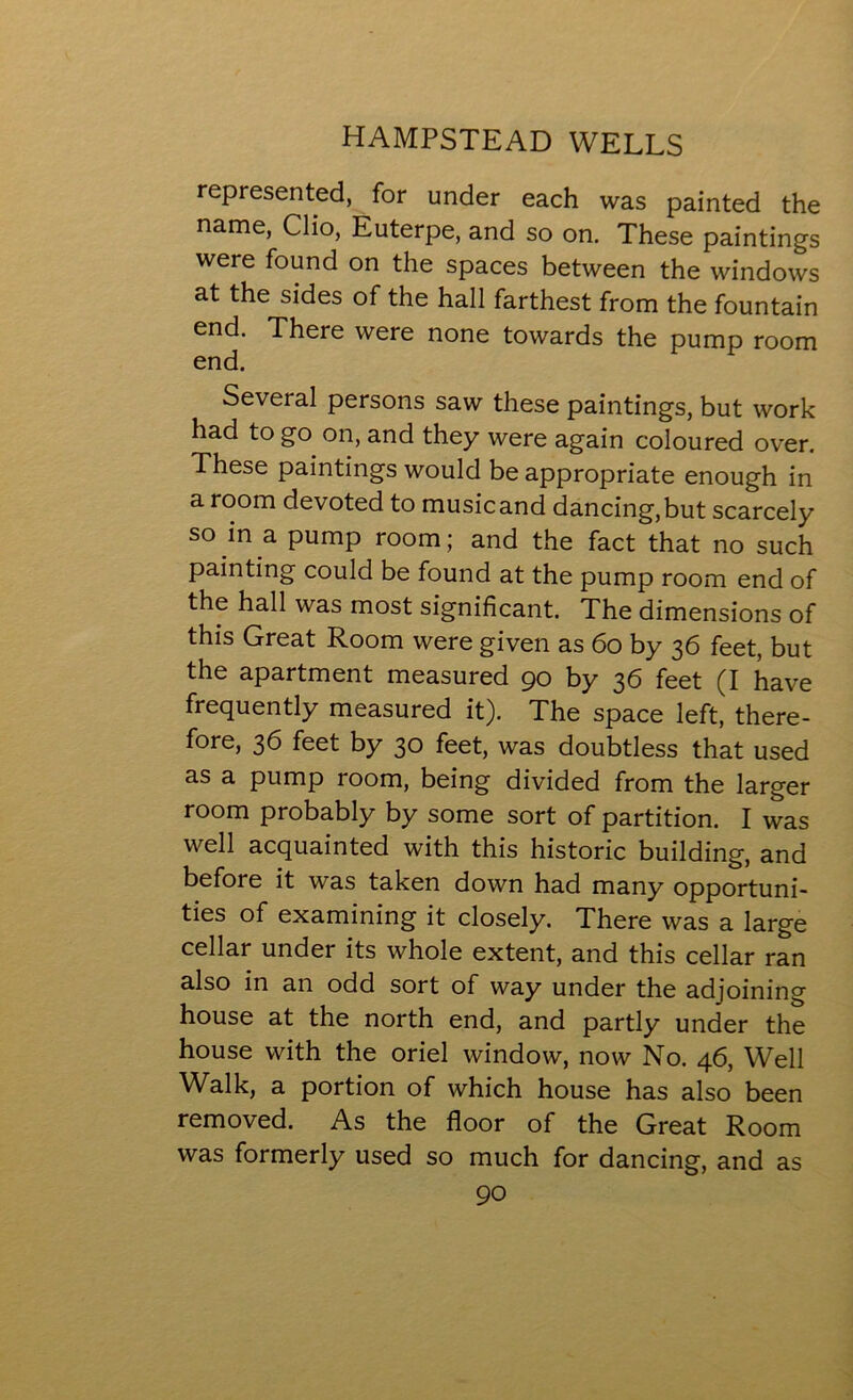 represented, for under each was painted the name, Clio, Euterpe, and so on. These paintings were found on the spaces between the windows at the sides of the hall farthest from the fountain end. There were none towards the pump room end. Several persons saw these paintings, but work had to go on, and they were again coloured over. These paintings would be appropriate enough in a room devoted to musicand dancing,but scarcely so in a pump room; and the fact that no such painting could be found at the pump room end of the hall was most significant. The dimensions of this Great Room were given as 60 by 36 feet, but the apartment measured 90 by 36 feet (I have frequently measured it). The space left, there- fore, 36 feet by 30 feet, was doubtless that used as a pump room, being divided from the larger room probably by some sort of partition. I was well acquainted with this historic building, and before it was taken down had many opportuni- ties of examining it closely. There was a large cellar under its whole extent, and this cellar ran also in an odd sort of way under the adjoining house at the north end, and partly under the house with the oriel window, now No. 46, Well Walk, a portion of which house has also been removed. As the floor of the Great Room was formerly used so much for dancing, and as