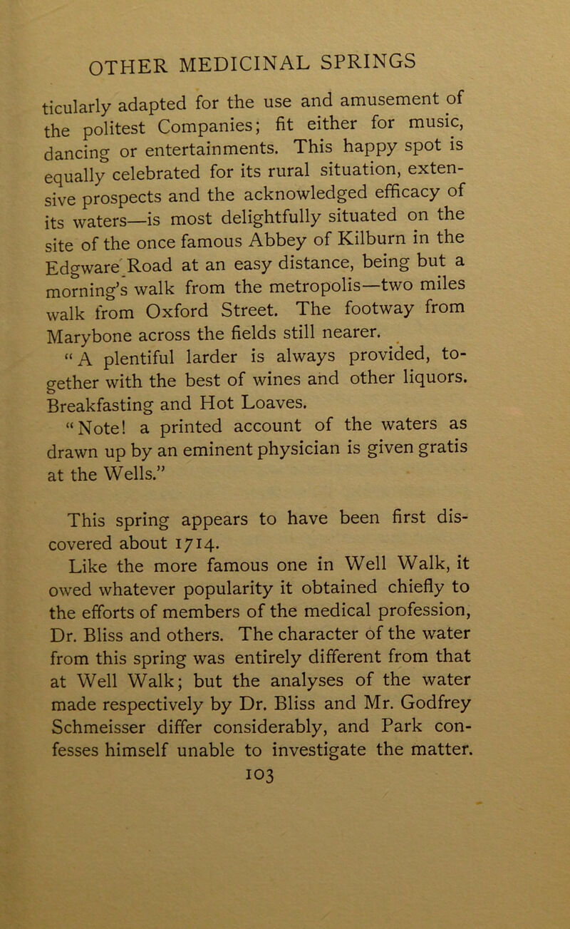 OTHER MEDICINAL SPRINGS ticularly adapted for the use and amusement of the politest Companies; fit either for music, dancing or entertainments. This happy spot is equally celebrated for its rural situation, exten- sive prospects and the acknowledged efficacy of its waters—is most delightfully situated on the site of the once famous Abbey of Kilburn in the Edgware Road at an easy distance, being but a morning’s walk from the metropolis—two miles walk from Oxford Street. The footway from Marybone across the fields still nearer. “ A plentiful larder is always provided, to- gether with the best of wines and other liquors. Breakfasting and Hot Loaves. “Note! a printed account of the waters as drawn up by an eminent physician is given gratis at the Wells.” This spring appears to have been first dis- covered about 1714. Like the more famous one in Well Walk, it owed whatever popularity it obtained chiefly to the efforts of members of the medical profession, Dr. Bliss and others. The character of the water from this spring was entirely different from that at Well Walk; but the analyses of the water made respectively by Dr. Bliss and Mr. Godfrey Schmeisser differ considerably, and Park con- fesses himself unable to investigate the matter.