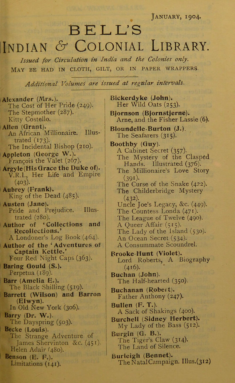 January, 1904. BELL’S Indian & Colonial Library. Issued for Circulation in India and the Colofiies only. May be had in cloth, gilt, or in paper wrappers. Additional Volumes are issued at regular intervals, Alexander (Mrs.). The Cost of Her Pride (249). The Stepmother (287). Kitty Costello. Allen (Grant). An African Millionaire. Illus- trated (173). The Incidental Bishop (210). Appleton (George W.). Francois the Valet (267). Argyle(His Grace the Duke of). V.R.I., Her Life and Empire (403). Aubrey (Frank). King of the Dead (485). Austen (Jane). Pride and Prejudice. Illus- trated (280). Author of ‘Collections and Recollections.’ A Londoner’s Log Book (464). Author of the ‘Adventures of Captain Kettle.’ Four Red Night Caps (363). Baring Gould (S.). Perpetua (189). Barr (Amelia E.). The Black Shilling (519). Barrett (Wilson) and Barron (Elwyn). In Old New York (306). Barry (Dr. W.). The Dayspring (503). Becke (Louis). The Strange Adventure of James Shervinton &c. (451). Helen Adair (480). Benson (E. F.). Limitations (141). Bickerdyke (John). Her Wild Oats (253). Bjornson (Bjornstjernie). Arne, and the Fisher Lassie (6). Bloundelle-Burton (J.). The Seafarers (315). Bootliby (Guy). A Cabinet Secret (357). The Mystery of the Clasped Hands. Illustrated (376). The Millionaire’s Love Story (390- , , The Curse of the Snake (422). The Childerbridge Mystery (432)- O , V Uncle Joe’s Legacy, &c. (449). The Countess Londa (471). The League of Twelve (490). A Queer Affair (515). The Lady of the Island (530). An Ocean Secret (534). A Consummate Scoundrel. Brooke-Hunt (Violet). Lord Roberts, A Biography (416). Buchan (John). The Half-hearted (350), Buchanan (Robert). Father Anthony (247). BulJen (F. T.). A Sack of Shakings (400). Burchell (Sidney Herbert). My Lady of the Bass (512)- Burgin (G. B.). The Tiger’s Claw (314)- The Land of Silence. Burleigh (Bennet). The Natal Campaign. Illus.(3i2)