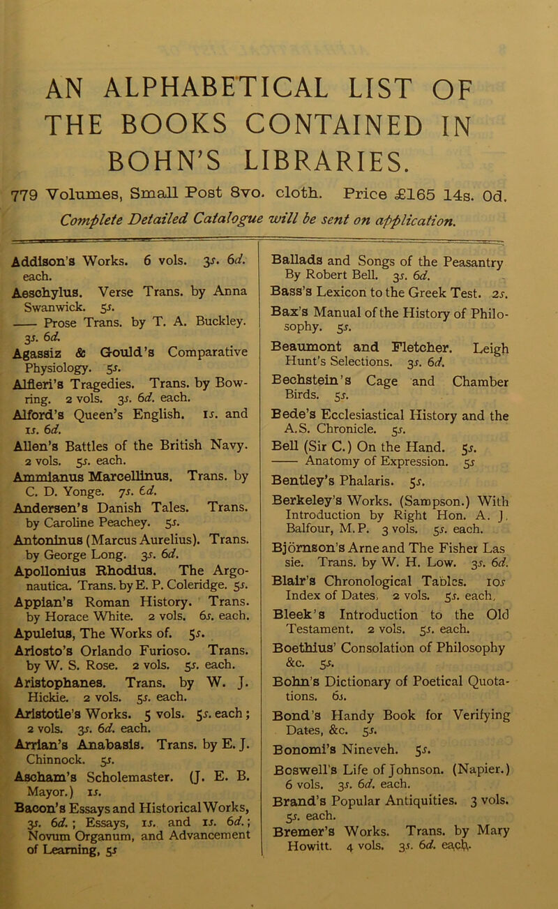 AN ALPHABETICAL LIST OF THE BOOKS CONTAINED IN BOHN’S LIBRARIES. 779 Volumes, Small Post 8vo. cloth. Price £165 14s. Od. Complete Detailed Catalogue will be sent on application. Addison’s Works. 6 vols. y. 6d. each. Aeschylus. Verse Trans, by Anna Swanwick. 5 s. Prose Trans, by T. A. Buckley. 3s- 6d- Agassiz & Gould’s Comparative Physiology. 5-r. Alfleri’s Tragedies. Trans, by Bow- ring. 2 vols. 3J. 6d. each. Alford’s Queen’s English, is. and is. 6d. Allen’s Battles of the British Navy. 2 vols. 5-f. each. Ammianus Marcellinus. Trans, by C. D. Yonge. 7s. td. Andersen’s Danish Tales. Trans. by Caroline Peachey. 5-r. Antoninus (Marcus Aurelius). Trans. by George Long. 3s. 6d. Apollonius Rhodius. The Argo- nautica. Trans, by E. P. Coleridge. 5-r. Applan’s Roman History. Trans. by Horace White. 2 vols. 6s. each. Apuleius, The Works of. 5*. Ariosto’s Orlando Furioso. Trans, by W. S. Rose. 2 vols. 5s. each. Aristophanes. Trans, by W. J. Hickie. 2 vols. 55. each. Aristotle’s Works. 5 vols. 5*. each; 2 vols. 3s. 6d. each. Arrian’s Anabasis. Trans, by E. J. Chinnock. 3s. Ascham’s Scholemaster. (J. E. B. Mayor.) is. Bacon’s Essays and Historical Works, 3s. 6d. ; Essays, is. and is. 6d.; Novum Organum, and Advancement of Learning, sr Ballads and Songs of the Peasantry By Robert Bell. 3^. 6d. Bass’s Lexicon to the Greek Test. 2s. Bax’s Manual of the History of Philo- sophy. 5j. Beaumont and Fletcher. Leigh Hunt's Selections. 3^. 6d. Bechstein’s Cage and Chamber Birds. 55. Bede’s Ecclesiastical History and the A. S. Chronicle. 5s. Bell (Sir C.) On the Hand. 5^. Anatomy of Expression. 3s Bentley’s Phalaris. 5s. Berkeley’s Works. (Sampson.) With Introduction by Right Hon. A. J. Balfour, M. P. 3 vols. 5s. each. Bjomson’s Arne and The Fisher Las sie. Trans, by W. H. Low. 3J. 6d. Blair’s Chronological Tables, ioj Index of Dates, 2 vols. 5J. each, Bleek’s Introduction to the Old Testament. 2 vols. 5s. each. Boethius’ Consolation of Philosophy &c. 5s. Bohn’s Dictionary of Poetical Quota- tions. 6s. Bond’s Handy Book for Verifying Dates, &c. 3s. Bonomi’s Nineveh. 5.?. Boswell’s Life of Johnson. (Napier.) 6 vols. 3>r. 6d. each. Brand’s Popular Antiquities. 3 vols. 5^. each. Bremer’s Works. Trans, by Mary Howitt. 4 vols. 3.S. 6d. each-