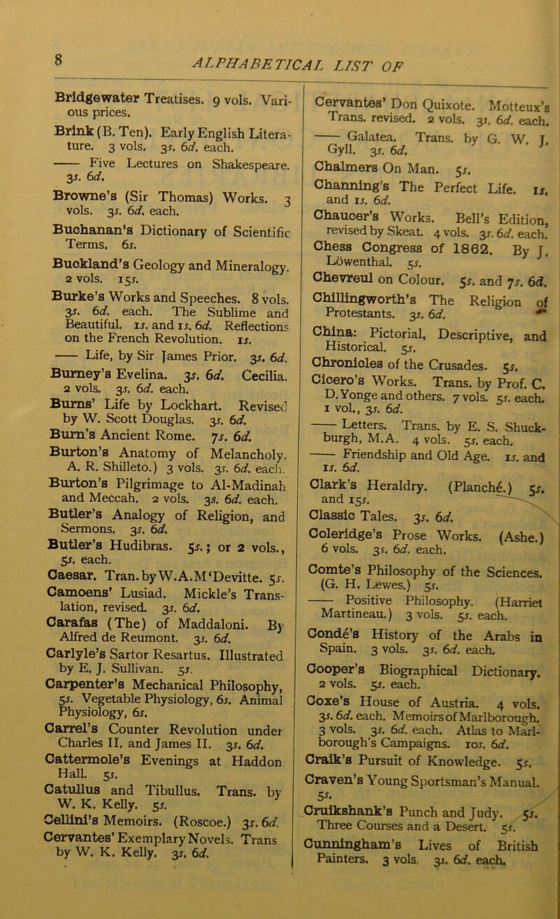 Bridgewater Treatises. 9 vols. Vari- ous prices. Brink (B. Ten). Early English Litera- ture. 3 vols. 3j. 6d. each. Five Lectures on Shakespeare. 3s. 6d. Browne’s (Sir Thomas) Works. 3 vols. 35. 6d. each. Buchanan’s Dictionary of Scientific Terms. 6s. Buekland’s Geology and Mineralogy. 2 vols. 15*. Burke’s Works and Speeches. 8 vols. 3s. 6d. each. The Sublime and Beautiful, is. and is. 6d. Reflections on the French Revolution, is. Life, by Sir James Prior. 3s. 6d. Burney’s Evelina. 31. 6d. Cecilia. 2 vols. 3-r. 6d. each. Bums’ Life by Lockhart. Revised by W. Scott Douglas. 3J. 6d. Bum’s Ancient Rome. ys. 6d. Burton’s Anatomy of Melancholy. A. R. Shilleto.) 3 vols. 3,?. 6d. each. Burton’s Pilgrimage to Al-Madinah and MeCcah. 2 vols. 3s. 6d. each. Butler’s Analogy of Religion, and Sermons. 3J. 6d. Butler’s Hudibras. 5s.; or 2 vols., 5j. each. Caesar. Tran.byW.A.M‘Devitte. 51. Camoens’ Lusiad. Mickle’s Trans- lation, revised. 3J. 6d. Carafas (The) of Maddaloni. By Alfred de Reumont. 3J. 6d. Carlyle’s Sartor Resartus. Illustrated by E. J. Sullivan, sj. Carpenter’s Mechanical Philosophy, 5s- Vegetable Physiology, 6s. Animal Physiology, 6s. Carrel’s Counter Revolution under Charles II. and James II. 3*. 6d. Cattermole’s Evenings at Haddon Hall. 5*. Catullus and Tibullus. Trans, by W. K. Kelly. 5j. Cellini’s Memoirs. (Roscoe.) 3J. 6d. Cervantes’ Exemplary Novels. Trans by W. K. Kelly. 3s. 6d. Cervantes’ Don Quixote. Motteux’s Trans, revised. 2 vols. 3s. 6d. each. Galatea. Trans, by G. W T Gyll. 3j. 6d. 3 ' J' Chalmers On Man. 5J. Channing’s The Perfect Life. ij. and ij. 6d. Chaucer’s Works. Bell’s Edition, revised by Skeat. 4 vols. 3J. 6d. each. Chess Congress of 1862. By J. Lowenthal. 5 s. Chevreul on Colour. 5s. and 7s. 6d. Chillingworth’s The Religion of Protestants. 31. 6d. ** China: Pictorial, Descriptive, and Historical. 3s. Chronicles of the Crusades. 51, Cicero’s Works. Trans, by Prof. C. D.Yonge and others. 7 vols. sj. each. 1 vol., 3j. 6d. Letters. Trans, by E. S. Shuck- burgh, M.A. 4 vols. sj. each. Friendship and Old Age. is. and ij. 6d. Clark’s Heraldry. (Planche.) Cj. and 15J. Classic Tales. 31. 6d. Coleridge’s Prose Works. (Ashe.) 6 vols. 31. 6d. each. Comte’s Philosophy of the Sciences. (G. H. Lewes.) sj. Positive Philosophy. (Harriet Martineau.) 3 vols. 5J. each. Conde’s History of the Arabs in Spain. 3 vols. 3J. 6d. each. Cooper’s Biographical Dictionary. 2 vols. 5j. each. Coxe’s House of Austria. 4 vols. 3J. 6d. each. MemoirsofMarlborough. 3 vols. 3J. 6d. each. Atlas to Marl- borough’s Campaigns. 10s. 6d. Craik’s Pursuit of Knowledge. 5j. Craven’s Young Sportsman’s Manual. Cruikshank’s Punch and Judy. 51. Three Courses and a Desert. 5J. Cunningham’s Lives of British