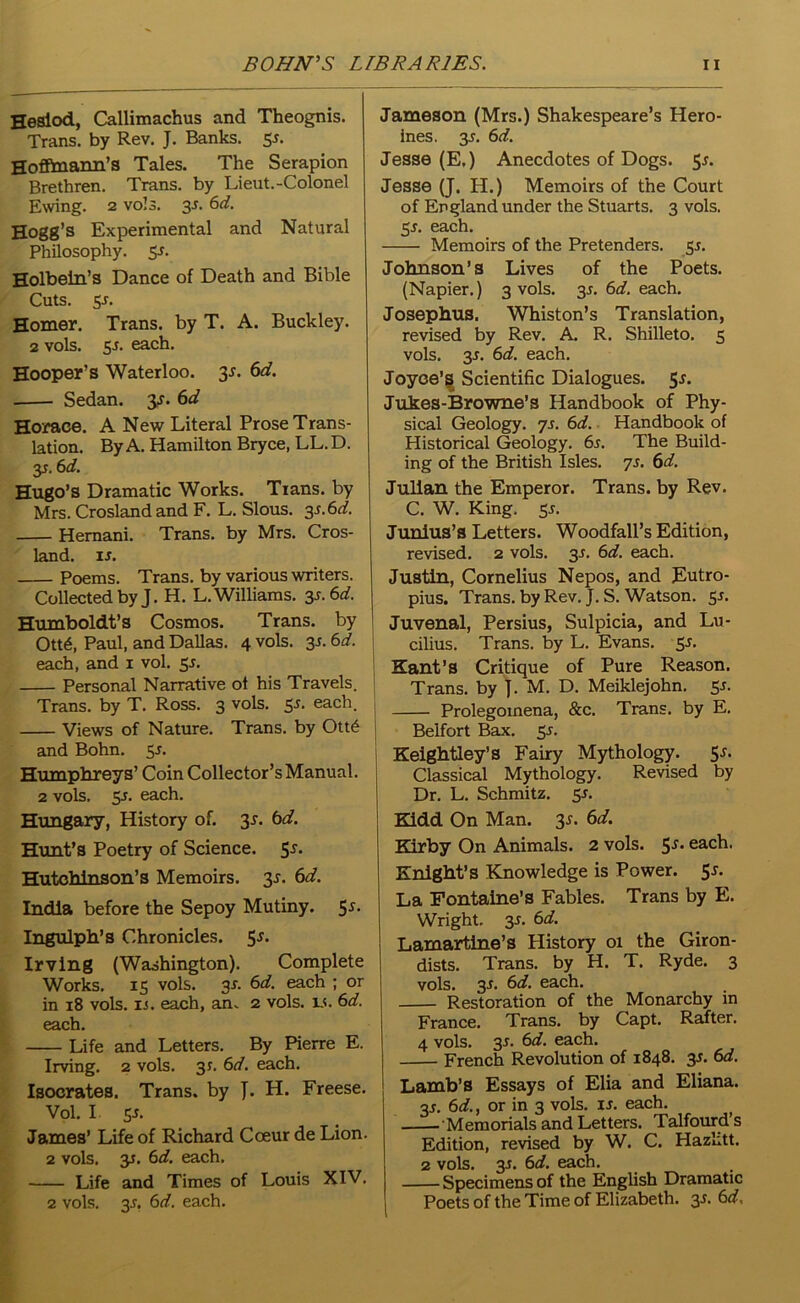 Hesiod, Callimachus and Theognis. Trans, by Rev. J. Banks. 55. Hoffmann’s Tales. The Serapion Brethren. Trans, by Lieut.-Colonel Ewing. 2 vols. 3s. 6d. Hogg’s Experimental and Natural Philosophy. Ss- Holbein’s Dance of Death and Bible Cuts. 5-r. Homer. Trans, by T. A. Buckley. 2 vols. 5s. each. Hooper's Waterloo. 31. 6d. Sedan, y. 6d Horace. A New Literal Prose Trans- lation. By A. Hamilton Bryce, LL.D. y. 6d. Hugo’s Dramatic Works. Tians. by Mrs. Crosland and F. L. Slous. 3s.6d. Hemani. Trans, by Mrs. Cros- land. is. Poems. Trans, by various writers. Collected by J. H. L. Williams. 3s. 6d. Humboldt’s Cosmos. Trans, by Ott6, Paul, and Dallas. 4 vols. y. 6d. each, and 1 vol. 5s. Personal Narrative ot his Travels. Trans, by T. Ross. 3 vols. 55. each. Views of Nature. Trans, by Ott<§ and Bohn. 55. Humphreys’ Coin Collector’s Manual. 2 vols. y. each. Hungary, History of. y. 6d. Hunt’s Poetry of Science. 55* Hutchinson’s Memoirs. 3-r. 6d. India before the Sepoy Mutiny. 5*. Ingulph’s Chronicles. 55. Irving (Washington). Complete Works. 15 vols. 3s. 6d. each ; or in 18 vols. ii. each, an. 2 vols. is. 6d. each. Life and Letters. By Pierre E. Irving. 2 vols. 31. 6d. each. Isocrates. Trans, by J. H. Freese. Vol. I y. James’ Life of Richard Coeur de Lion. 2 vols. y. 6d. each. Life and Times of Louis XIV, 2 vols. y. 6d. each. Jameson (Mrs.) Shakespeare’s Hero- ines. 35. 6 d. Jesse (E.) Anecdotes of Dogs. 51. Jesse (J. H.) Memoirs of the Court of England under the Stuarts. 3 vols. y. each. Memoirs of the Pretenders. 51. Johnson’s Lives of the Poets. (Napier.) 3 vols. y. 6d. each. Josephus. Whiston’s Translation, revised by Rev. A. R. Shilleto. 5 vols. y. 6d. each. Joyce’! Scientific Dialogues, y. Jukes-Browne’s Handbook of Phy- sical Geology, js. 6d. Handbook of Historical Geology. 6i. The Build- ing of the British Isles. 7s. 6d. Julian the Emperor. Trans, by Rev. C. W. King. ss. Junius ’ s Letters. Woodfall’s Edition, revised. 2 vols. y. 6d. each. Justin, Cornelius Nepos, and Eutro- pius. Trans, by Rev. J. S. Watson. 51. Juvenal, Persius, Sulpicia, and Lu- cilius. Trans, by L. Evans. 51. Kant’s Critique of Pure Reason. Trans, by J. M. D. Meiklejohn. 55. Prolegomena, &c. Trans, by E. Belfort Bax. 55. Keightley’s Fairy Mythology. 5^ Classical Mythology. Revised by Dr. L. Schmitz. 55. Kidd On Man. y. 6d. Kirby On Animals. 2 vols. 51. each. Knight’s Knowledge is Power, y. La Fontaine’s Fables. Trans by E. Wright. 3s. 6d. Lamartine’s History 01 the Giron- dists. Trans, by H. T. Ryde. 3 vols. y. 6d. each. Restoration of the Monarchy in France. Trans, by Capt. Rafter. 4 vols. y. 6d. each. French Revolution of 1848. 3J. 6d. Lamb’s Essays of Elia and Eliana. 3J. 6d., or in 3 vols. is. each. . Memorials and Letters. Talfourd’s Edition, revised by W. C. Hazhtt. 2 vols. y. 6d. each. Specimens of the English Dramatic Poets of the Time of Elizabeth. 3r. 6d.