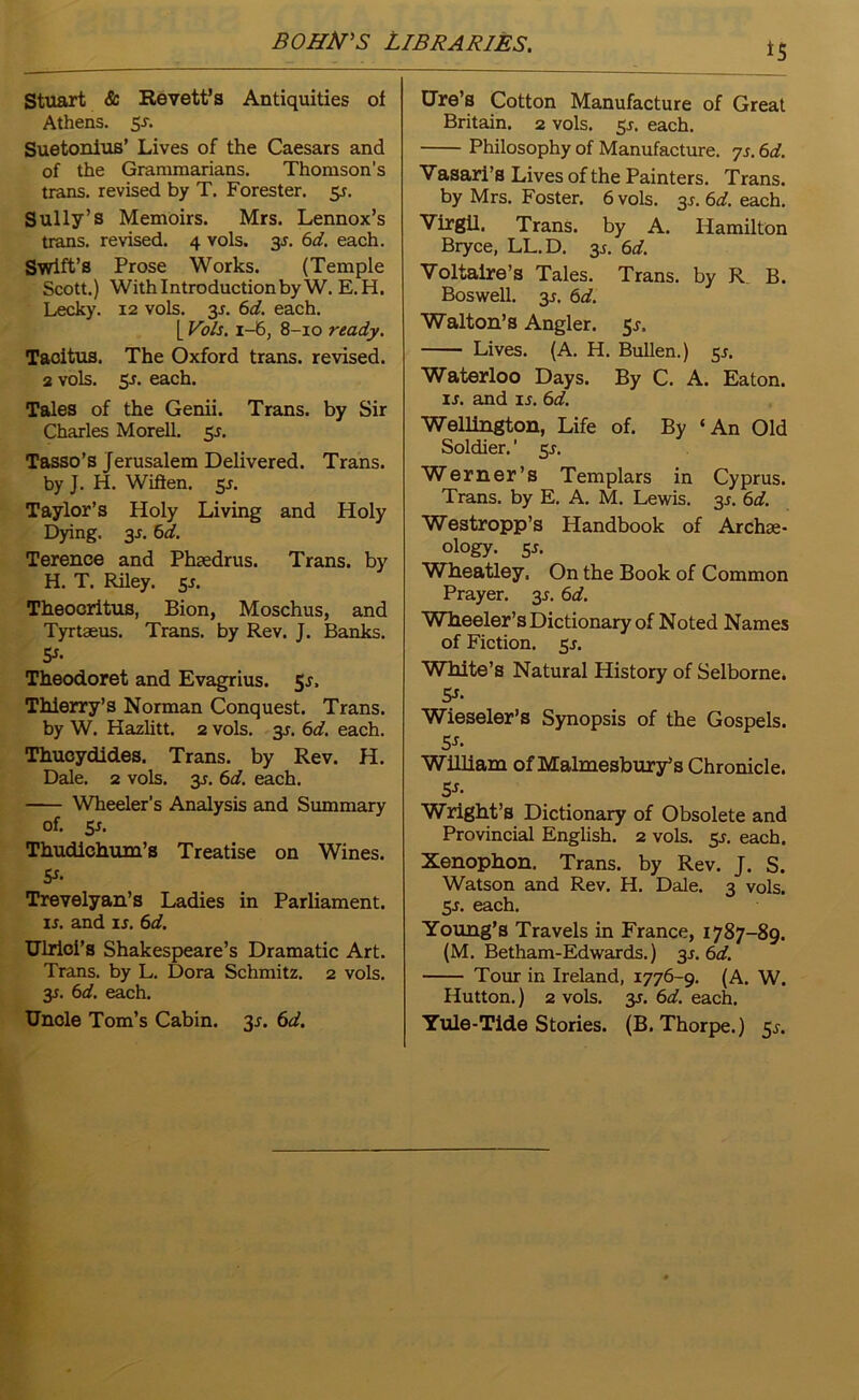 Stuart & Revett’s Antiquities of Athens. 5-5% Suetonius’ Lives of the Caesars and of the Grammarians. Thomson’s trans. revised by T. Forester. 55. Sully’s Memoirs. Mrs. Lennox’s trans. revised. 4 vols. 31. 6d. each. Swift’s Prose Works. (Temple Scott.) With Introduction by W. E.H. Lecky. 12 vols. 35. 6d. each. [ Vols. i-6, 8-10 ready. Tacitus. The Oxford trans. revised. 2 vols. 5-r. each. Tales of the Genii. Trans, by Sir Charles Morell. 55. Tasso’s Jerusalem Delivered. Trans, by J. H. Wiften. 5J. Taylor’s Holy Living and Holy Dying. 3s. 6d. Terence and Phaedrus. Trans, by H. T. Riley. y. Theocritus, Bion, Moschus, and Tyrtaeus. Trans, by Rev. J. Banks. 5*- Theodoret and Evagrius. Sr. Thierry’s Norman Conquest. Trans, by W. Hazlitt. 2 vols. 3J. 6d. each. Thucydides. Trans, by Rev. H. Dale. 2 vols. y. 6d. each. Wheeler’s Analysis and Summary of. y. Thudichum’s Treatise on Wines. 5s- Trevelyan’s Ladies in Parliament, u. and is. 6d. Ulriei’s Shakespeare’s Dramatic Art. Trans, by L. Dora Schmitz. 2 vols. y. 6d. each. Uncle Tom’s Cabin. 3*. 6d. *5 Ure’s Cotton Manufacture of Great Britain. 2 vols. 5*. each. Philosophy of Manufacture. 7s. 6d. Vasari’s Lives of the Painters. Trans, by Mrs. Foster. 6 vols. y.6d. each. Virgil. Trans, by A. Hamilton Bryce, LL.D. y. 6d. Voltaire’s Tales. Trans, by R B. Boswell, y. 6d. Walton’s Angler. 55-. Lives. (A. H. Bullen.) 5J. Waterloo Days. By C. A. Eaton. is. and is. 6d. Wellington, Life of. By ‘An Old Soldier.' y. Werner’s Templars in Cyprus. Trans, by E. A. M. Lewis. 35. 6d. Westropp’s Handbook of Archee- ology. y. Wheatley, On the Book of Common Prayer, y. 6d. Wheeler’s Dictionary of Noted Names of Fiction, sj. White’s Natural History of Selborne. 5f- Wieseler’s Synopsis of the Gospels. 5s- William of Malmesbury’s Chronicle. 5J- Wright’s Dictionary of Obsolete and Provincial English. 2 vols. y. each. Xenophon. Trans, by Rev. J. S. Watson and Rev. H. Dale. 3 vols. 5-r. each. Young’s Travels in France, 1787-89. (M. Betham-Edwards.) y. 6d. Tour in Ireland, 1776-9. (A. W. Hutton.) 2 vols. 3J. 6d. each. Yule-Tide Stories. (B. Thorpe.) 5^.