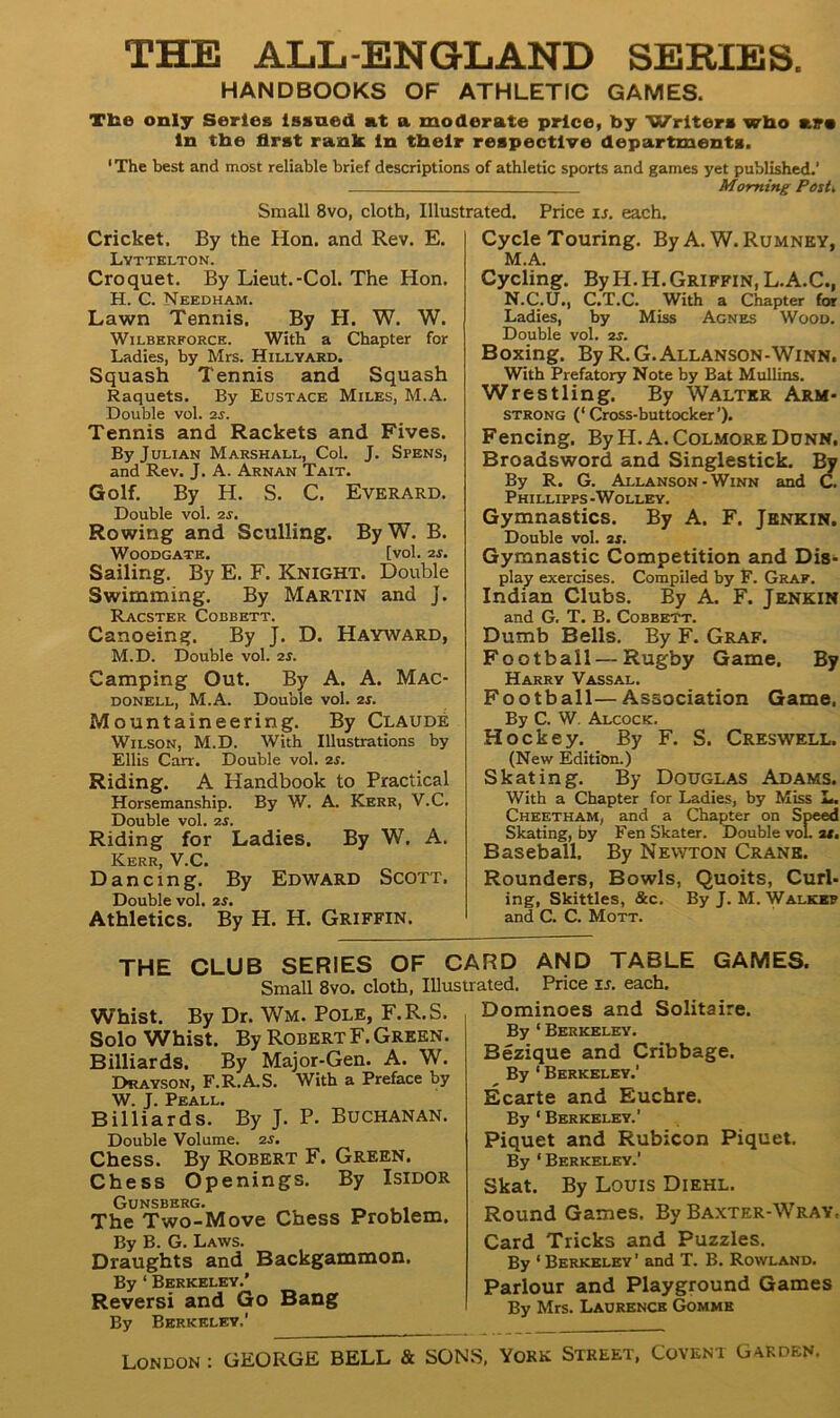 THE ALL-ENGLAND SERIES. HANDBOOKS OF ATHLETIC GAMES. Tbe only Series Issued at a moderate price, by Writer* wbo air* In the first rank in their respective departments. 1 The best and most reliable brief descriptions of athletic sports and games yet published.’ Morning Posh Small 8vo, cloth, Illustrated. Price 15. each. Cricket. By the Hon. and Rev. E. Lyttelton. Croquet. By Lieut.-Col. The Hon. H. C. Needham. Lawn Tennis. By H. W. W. Wilberforce. With a Chapter for Ladies, by Mrs. Hillyard. Squash Tennis and Squash Raquets. By Eustace Miles, M.A. Double vol. 2s. Tennis and Rackets and Fives. By Julian Marshall, Col. J. Spens, and Rev. J. A. Aknan Tait. Golf. By H. S. C. Everard. Double vol. 2s. Rowing and Sculling. By W. B. WOODGATE. [vol. 2S. Sailing. By E. F. Knight. Double Swimming. By Martin and j. Racster Cobbett. Canoeing. By J. D. Hayward, M.D. Double vol. 2s. Camping Out. By A. A. Mac- donell, M.A. Double vol. 2s. Mountaineering. By Claude Wilson, M.D. With Illustrations by Ellis Carr. Double vol. 2s. Riding. A Handbook to Practical Horsemanship. By W. A. Kerr, V.C. Double vol. 2s. Riding for Ladies. By W. A. Kerr, V.C. Dancing. By Edward Scott. Double vol. 25. Athletics. By H. H. Griffin. Cycle Touring. By A. W. Rumney, M. A. Cycling. ByH.H.Griffin, L.A.C., N. C.U., C.T.C. With a Chapter for Ladies, by Miss Agnes Wood. Double vol. 25. Boxing. By R.G.Allanson-Winn. With Prefatory Note by Bat Mullins. Wrestling. By Walter Arm- strong (‘Cross-buttocker’). Fencing. ByH.A. Colmore Dunn, Broadsword and Singlestick. By By R. G. Allanson-Winn and C. Phillipps -Wolley. Gymnastics. By A. F. Jenkin. Double vol. 25. Gymnastic Competition and Dis- play exercises. Compiled by F. Graf. Indian Clubs. By A. F. Jenkin and G. T. B. Cobbett. Dumb Bells. By F. Graf. Football — Rugby Game. By Harry Vassal. Football—Association Game. By C. W. Alcock. Hockey. By F. S. Creswell. (New Edition.) Skating. By Douglas Adams. With a Chapter for Ladies, by Miss L. Cheetham, and a Chapter on Speed Skating, by Fen Skater. Double vol. at. Baseball. By Newton Crane. Rounders, Bowls, Quoits, Curl- ing, Skittles, &c. By J. M. Walker and C. C. Mott. THE CLUB SERIES OF CARD AND TABLE GAMES. Small 8vo. cloth, Illustrated. Price is. each. Whist. By Dr. Wm. Pole, F.R.S. Solo Whist. By Robert F. Green. Billiards. By Major-Gen. A. W. Drayson, F.R.A.S. With a Preface by W. J. Peall. Billiards. By J. P. BUCHANAN. Double Volume. 25. Chess. By Robert F. Green. Chess Openings. By Isidor Gunsberg. The Two-Move Chess Problem. By B. G. Laws. Draughts and Backgammon. By ‘ Berkeley.’ Reversi and Go Bang By Berkeley,’ Dominoes and Solitaire. By 1 Berkeley. Bezique and Cribbage. By 1 Berkeley.’ Ecarte and Euchre. By 1 Berkeley.’ Piquet and Rubicon Piquet. By ‘Berkeley.’ Skat. By Louis Diehl. Round Games. By Baxter-Wray. Card Tricks and Puzzles. By ‘ Berkeley ’ and T. B. Rowland. Parlour and Playground Games By Mrs. Laurence Gommk London : GEORGE BELL & SONS, York Street, Covent Garden.