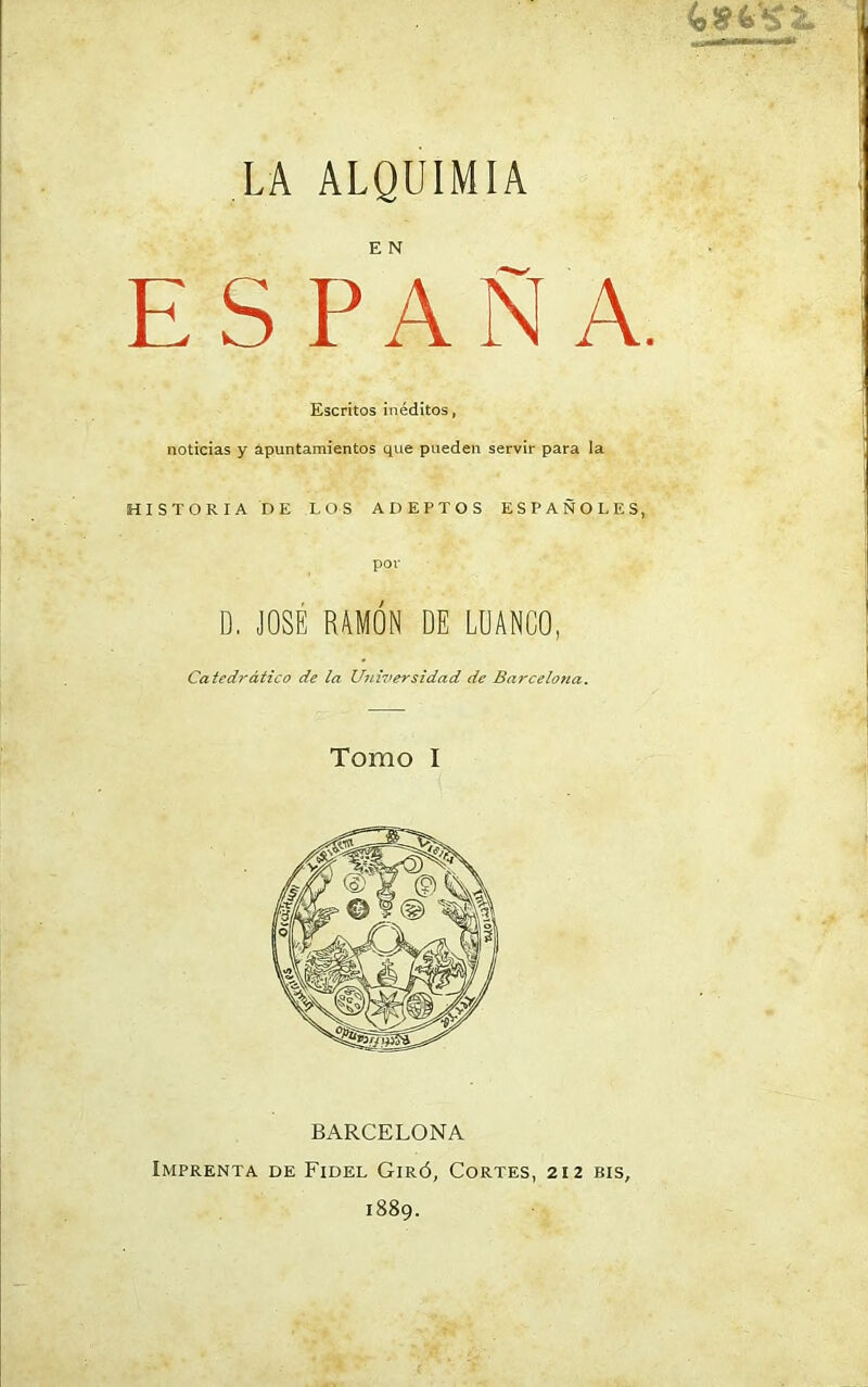 E S P A Ñ A. Escritos inéditos, noticias y apuntamientos que pueden servir para la HISTORIA DE LOS ADEPTOS ESPAÑOLES, por D. JOSÉ RAMÓN DE LUANCO, Catedrático de la Universidad de Barcelona. Tomo I BARCELONA Imprenta de Fidel Giró, Cortes, 212 bis,