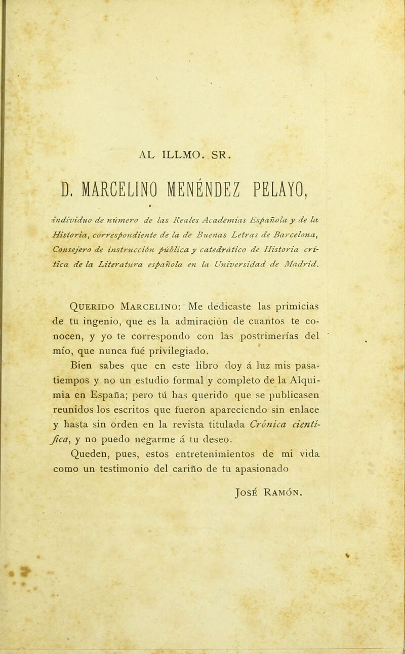AL ILLMO. SR. D. MARCELINO MENÉNDEZ PELAYO, individuo de número de las Reales Academias Española y de la Historia, correspondiente de la de Buenas Letras de Barcelona, Consejero de instrucción pública y catedrático de Historia crí- tica de la Literatura española en la Universidad de Madrid. Querido Marcelino: Me dedicaste las primicias de tu ingenio, que es la admiración de cuantos te co- nocen, y yo te correspondo con las postrimerías del mío, que nunca fué privilegiado. Bien sabes que en este libro doy á luz mis pasa- tiempos y no un estudio formal y completo de la Alqui- mia en España; pero tú has querido que se publicasen reunidos los escritos que fueron apareciendo sin enlace y hasta sin orden en la revista titulada Crónica cientí- fica, y no puedo negarme á tu deseo. Queden, pues, estos entretenimientos de mi vida como un testimonio del cariño de tu apasionado José Ramón.