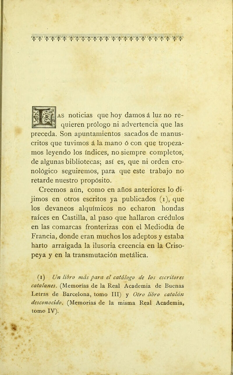 qeqe •3¡e'3je,^e'3je o¡e‘3je'2je'3{e‘3je,jje‘3je qeqeqeqe '3je‘3je as noticias que hoy damos á luz no re- quieren prólogo ni advertencia que las preceda. Son apuntamientos sacados de manus- critos que tuvimos á la mano ó con que tropeza- mos leyendo los Indices, no siempre completos, de algunas bibliotecas; así es, que ni orden cro- nológico seguiremos, para que este trabajo no retarde nuestro propósito. Creemos aún, como en años anteriores lo di- jimos en otros escritos ya publicados (i), que los devaneos alquímicos no echaron hondas raíces en Castilla, al paso que hallaron crédulos en las comarcas fronterizas con el Mediodía de Francia, donde eran muchos los adeptos y estaba harto arraigada la ilusoria creencia en la Criso- peya y en la transmutación metálica. (i) Uti libro más para el catálogo de los escritores catalanes. (Memorias de la Real Academia de Buenas Letras de Barcelona, tomo III) y Otro libro catalán desconocido. (Memorias de la misma Real Academia, tomo IV).