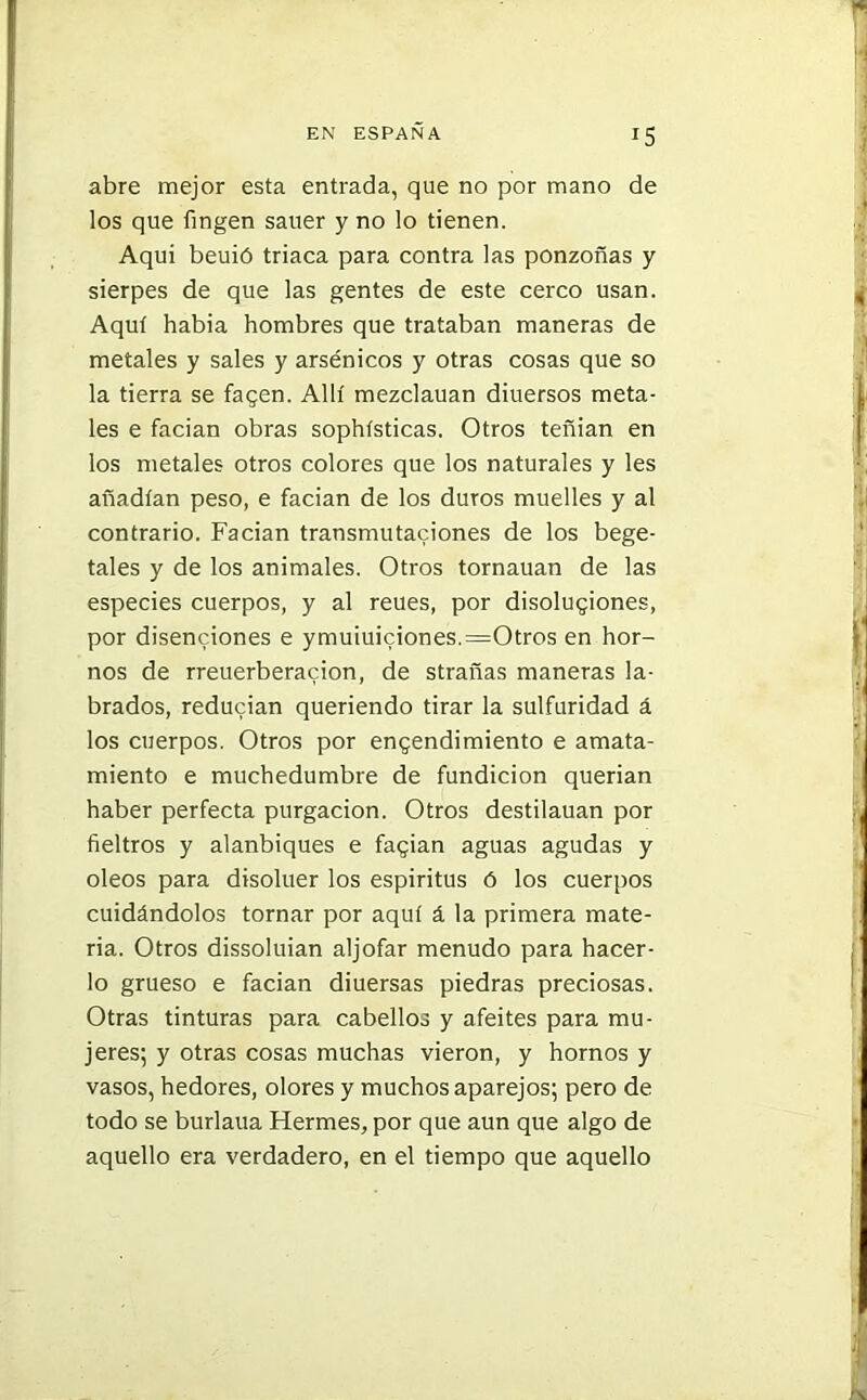 abre mejor esta entrada, que no por mano de los que fingen sauer y no lo tienen. Aquí beuió triaca para contra las ponzoñas y sierpes de que las gentes de este cerco usan. Aquí habia hombres que trataban maneras de metales y sales y arsénicos y otras cosas que so la tierra se facen. Allí mezclauan diuersos meta- les e facian obras sophísticas. Otros teñian en los metales otros colores que los naturales y les añadían peso, e facian de los duros muelles y al contrario. Facian transmutaciones de los bege- tales y de los animales. Otros tornarían de las especies cuerpos, y al reues, por disoluciones, por disensiones e ymuiuiciones.=Otros en hor- nos de rreuerberacion, de strañas maneras la- brados, reducían queriendo tirar la sulfuridad á los cuerpos. Otros por encendimiento e amata- miento e muchedumbre de fundición querian haber perfecta purgación. Otros destilauan por fieltros y alanbiques e facian aguas agudas y oleos para disoluer los espíritus ó los cuerpos cuidándolos tornar por aquí á la primera mate- ria. Otros dissoluian aljófar menudo para hacer- lo grueso e facian diuersas piedras preciosas. Otras tinturas para cabellos y afeites para mu- jeres; y otras cosas muchas vieron, y hornos y vasos, hedores, olores y muchos aparejos; pero de todo se burlaua Hermes, por que aun que algo de aquello era verdadero, en el tiempo que aquello