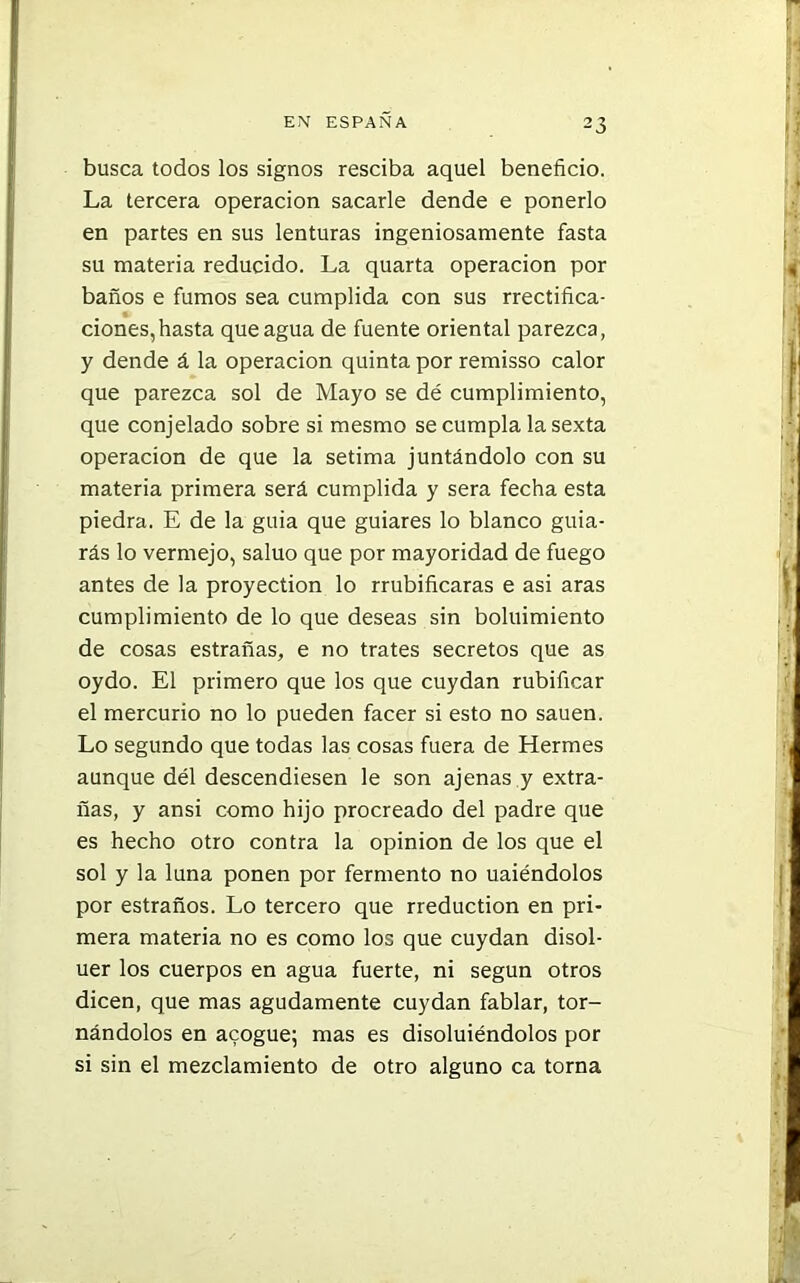 busca todos los signos resciba aquel beneficio. La tercera operación sacarle dende e ponerlo en partes en sus lenturas ingeniosamente fasta su materia reducido. La quarta operación por baños e fumos sea cumplida con sus rrectifica- # * ciones,hasta que agua de fuente oriental parezca, y dende á la operación quinta por remisso calor que parezca sol de Mayo se dé cumplimiento, que conjelado sobre si mesmo se cumpla la sexta operación de que la sétima juntándolo con su materia primera será cumplida y sera fecha esta piedra. E de la guia que guiares lo blanco guia- rás lo vermejo, saluo que por mayoridad de fuego antes de la proyection lo rrubificaras e asi aras cumplimiento de lo que deseas sin boluimiento de cosas estrañas, e no trates secretos que as oydo. El primero que los que cuydan rubificar el mercurio no lo pueden facer si esto no sauen. Lo segundo que todas las cosas fuera de Hermes aunque dél descendiesen le son ajenas y extra- ñas, y ansi como hijo procreado del padre que es hecho otro contra la opinión de los que el sol y la luna ponen por fermento no uaiéndolos por estraños. Lo tercero que rreduction en pri- mera materia no es como los que cuydan disol- uer los cuerpos en agua fuerte, ni según otros dicen, que mas agudamente cuydan fablar, tor- nándolos en acogue; mas es disoluiéndolos por si sin el mezclamiento de otro alguno ca torna