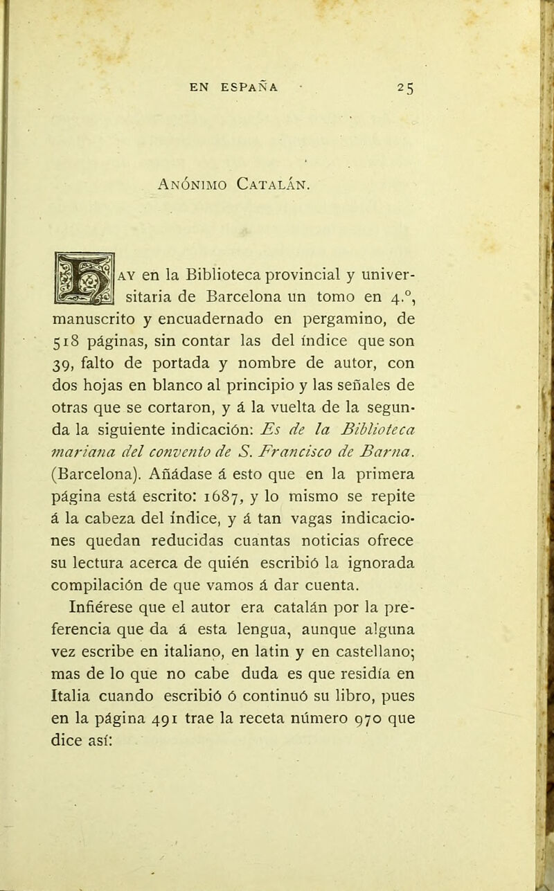 Anónimo Catalán. ay en la Biblioteca provincial y univer- sitaria de Barcelona un tomo en 4.0, manuscrito y encuadernado en pergamino, de 518 páginas, sin contar las del índice que son 39, falto de portada y nombre de autor, con dos hojas en blanco al principio y las señales de otras que se cortaron, y á la vuelta de la segun- da la siguiente indicación: Es de la Biblioteca mar i ana del convento de S. Francisco de Bar na. (Barcelona). Añádase á esto que en la primera página está escrito: 1687, y lo mismo se repite á la cabeza del índice, y á tan vagas indicacio- nes quedan reducidas cuantas noticias ofrece su lectura acerca de quién escribió la ignorada compilación de que vamos á dar cuenta. Infiérese que el autor era catalán por la pre- ferencia que da á esta lengua, aunque alguna vez escribe en italiano, en latin y en castellano; mas de lo que no cabe duda es que residía en Italia cuando escribió ó continuó su libro, pues en la página 491 trae la receta número 970 que dice así:
