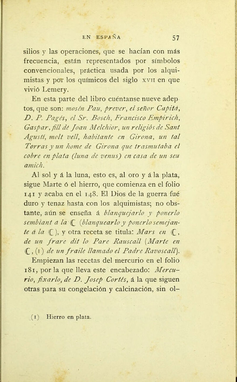 sitios y las operaciones, que se hacían con más frecuencia, están representados por símbolos convencionales, práctica usada por los alqui- mistas y por los químicos del siglo xvii en que vivió Lemery. En esta parte del libro cuéntanse nueve adep tos, que son: mosén Pau, prever, el señor Capitá, D. P. Pagés, el Sr. Bosch, Francisco Empirich, Gaspar,/ill dé Joan Mclchior, un religios de Sant Aguslí, molí vell, habitante en Girona, un tal Torras y un lióme de Girona que trasmutaba el cobre en plata Juna de venus) en casa de un seu amich. Al sol y á la luna, esto es, al oro y á la plata, sigue Marte ó el hierro, que comienza en el folio 141 y acaba en el 148. El Dios de la guerra fué duro y tenaz hasta con los alquimistas; no obs- tante, aún se enseña á blanquejarlo y ponerlo semblant d la J [blanquearlo y ponerlo semejan- te á la (£), y otra receta se titula: Mars en (£, de un frare dit lo Pare Rauscall (Marte en (£ , (1) de un fraile llamado el Padre Ravoscall). Empiezan las recetas del mercurio en el folio 181, por la que lleva este encabezado: Mercu- rio, fixarlo, de D. Josep Cortés, á la que siguen otras para su congelación y calcinación, sin ol- (1) Hierro en plata.
