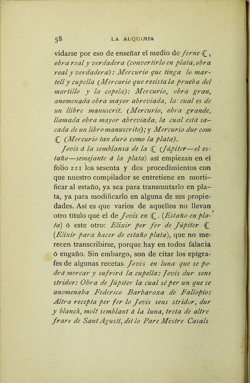 vidarse por eso de enseñar el medio de Jeme J, obra real y verdadera (convertirlo en plata, obra real y verdadera): Mercurio que tinga lo mar- telly cupella (Mercurio que resístala prueba del martillo y la copela): Mercurio, obra gran, anomenada obra mayor abreviada, la cual es de un llibre manuscrit. (Mercurio, obra grande, llamada obra mayor abreviada, la cual está sa- cada de un libro manuscrito); y Mercurio dur com (Q (Mercurio tan duro como la platal). /ovis á la semblansa de la (f (Júpiter—el es- taño—semejante á la plata) así empiezan en el folio 221 los sesenta y dos procedimientos con que nuestro compilador se entretiene en morti- ficar al estaño, ya sea para transmutarlo en pla- ta, ya para modificarlo en alguna de sus propie- dades. Así es que varios de aquellos no llevan otro título que el de Jovis en (£ . [Estaño en pla- ta) ó este otro: Elixir per fer de Júpiter J [Elixir para hacer de estaño plata), que no me- recen transcribirse, porque hay en todos falacia ó engaño. Sin embargo, son de citar los epígra- fes de algunas recetas. Jovis en luna que se po- drá mercar y sufrirá la cupella: fovis dur sens stridor: Obra de Júpiter la cual sé per un que se anomenaba Federico Barbaroxa de Fallopio: Altra recepta per fer lo Jovis sens stridor, dur y blandí, molt semblant á la luna, treta de altre Jrare de Saúl Agusit, di/ lo Pare Mestre Cas ais