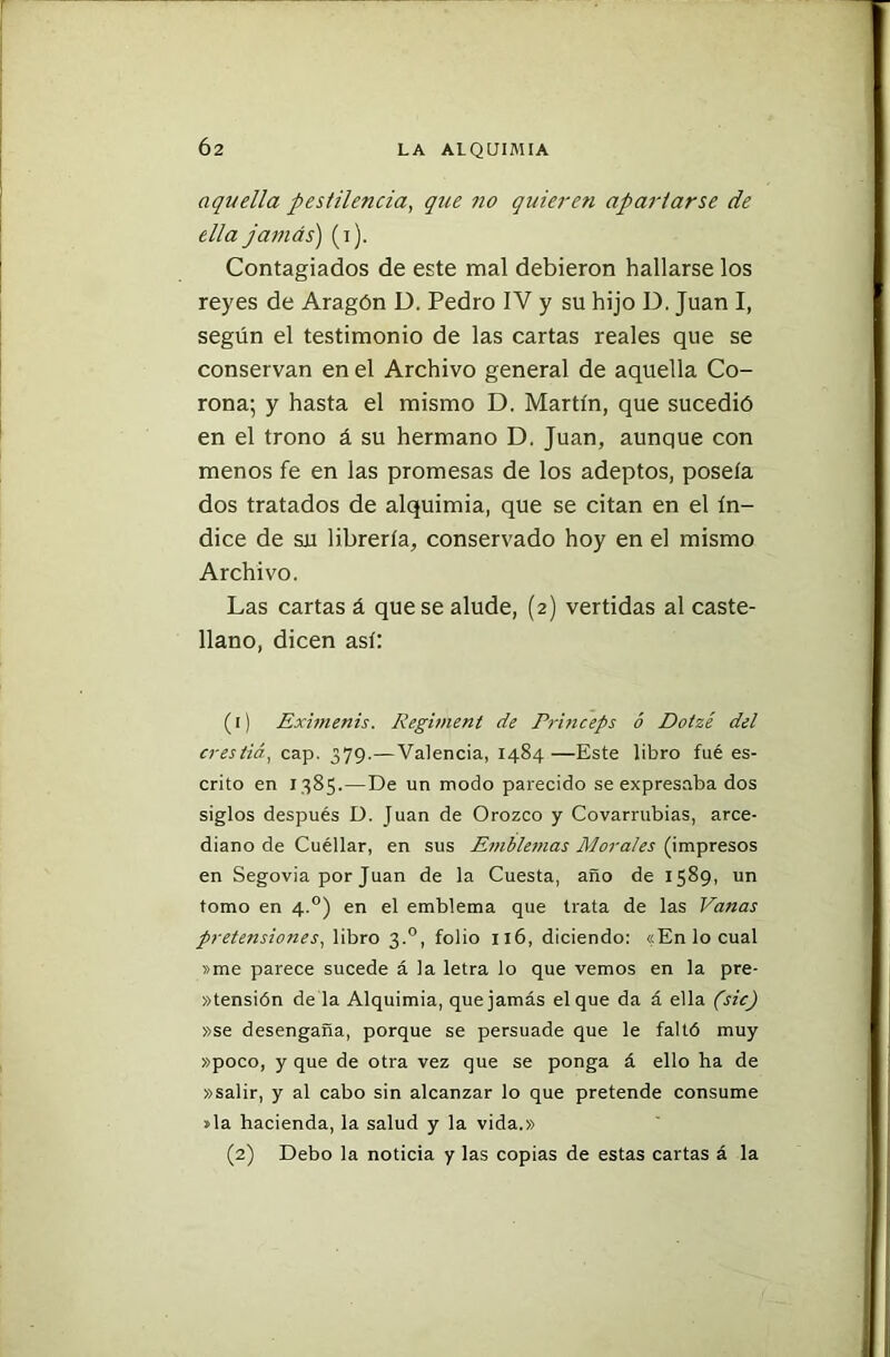 Ó2 aquella pestilencia, que no quieren apartarse de ella jamás) (i). Contagiados de este mal debieron hallarse los reyes de Aragón D. Pedro IV y su hijo D. Juan I, según el testimonio de las cartas reales que se conservan en el Archivo general de aquella Co- rona; y hasta el mismo D. Martín, que sucedió en el trono á su hermano D. Juan, aunque con menos fe en las promesas de los adeptos, poseía dos tratados de alquimia, que se citan en el ín- dice de su librería, conservado hoy en el mismo Archivo. Las cartas á que se alude, (2) vertidas al caste- llano, dicen así: (1) Eximenis. Kegiment de Princeps ó Dotzé del eresliá, cap. 379.—Valencia, 1484—Este libro fué es- crito en 1385.—De un modo parecido se expresaba dos siglos después D. Juan de Orozco y Covarrubias, arce- diano de Cuéllar, en sus Emblemas Morales (impresos en Segovia por Juan de la Cuesta, año de 1589, un tomo en 4.0) en el emblema que trata de las Vanas pretensiones, libro 3.0, folio 116, diciendo: «En lo cual »me parece sucede á la letra lo que vemos en la pre- hensión de la Alquimia, que jamás el que da á ella (sic) »se desengaña, porque se persuade que le faltó muy »poco, y que de otra vez que se ponga á ello ha de »salir, y al cabo sin alcanzar lo que pretende consume »la hacienda, la salud y la vida.» (2) Debo la noticia y las copias de estas cartas á la