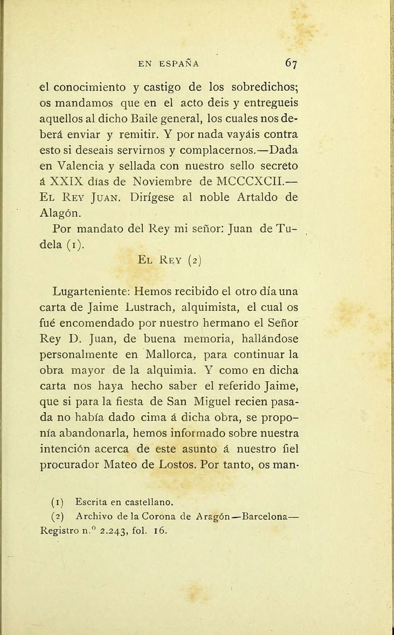 el conocimiento y castigo de los sobredichos; os mandamos que en el acto deis y entreguéis aquellos al dicho Baile general, los cuales nos de- berá enviar y remitir. Y por nada vayáis contra esto si deseáis servirnos y complacernos.—Dada en Valencia y sellada con nuestro sello secreto á XXIX dias de Noviembre de MCCCXCII.— El Rey Juan. Dirígese al noble Artaldo de Alagón. Por mandato del Rey mi señor: Juan de Tu- dela (1). El Rey (2) Lugarteniente: Hemos recibido el otro día una carta de Jaime Lustrach, alquimista, el cual os fué encomendado por nuestro hermano el Señor Rey D. Juan, de buena memoria, hallándose personalmente en Mallorca, para continuar la obra mayor de la alquimia. Y como en dicha carta nos haya hecho saber el referido Jaime, que si para la fiesta de San Miguel recien pasa- da no había dado cima á dicha obra, se propo- nía abandonarla, hemos informado sobre nuestra intención acerca de este asunto á nuestro fiel procurador Mateo de Lostos. Por tanto, os man- (1) Escrita en castellano. (2) Archivo de la Corona de Aragón—Barcelona— Registro n.° 2.243, fol. 16.