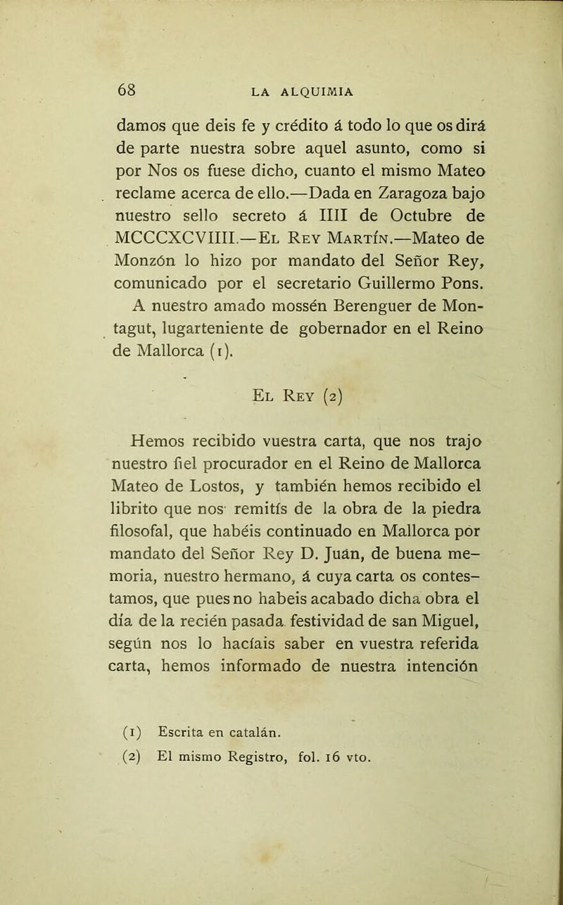 damos que deis fe y crédito á todo lo que os dirá de parte nuestra sobre aquel asunto, como si por Nos os fuese dicho, cuanto el mismo Mateo reclame acerca de ello.—Dada en Zaragoza bajo nuestro sello secreto á lili de Octubre de MCCCXCVIIII.—El Rey Martín.—Mateo de Monzón lo hizo por mandato del Señor Rey, comunicado por el secretario Guillermo Pons. A nuestro amado mossén Berenguer de Mon- tagut, lugarteniente de gobernador en el Reino de Mallorca (i). El Rey (2) Hemos recibido vuestra carta, que nos trajo nuestro fiel procurador en el Reino de Mallorca Mateo de Lostos, y también hemos recibido el librito que nos remitís de la obra de la piedra filosofal, que habéis continuado en Mallorca por mandato del Señor Rey D. Juan, de buena me- moria, nuestro hermano, á cuya carta os contes- tamos, que pues no habéis acabado dicha obra el día de la recién pasada festividad de san Miguel, según nos lo hacíais saber en vuestra referida carta, hemos informado de nuestra intención (1) Escrita en catalán. (2) El mismo Registro, fol. 16 vto.
