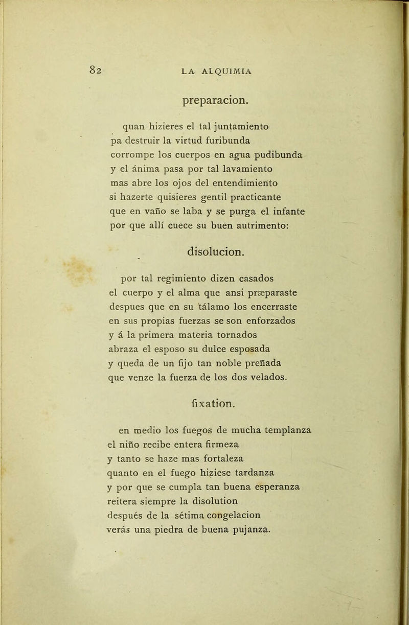preparación. quan hizieres el tal juntamiento pa destruir la virtud furibunda corrompe los cuerpos en agua pudibunda y el ánima pasa por tal lavamiento mas abre los ojos del entendimiento si hazerte quisieres gentil practicante que en vano se laba y se purga el infante por que allí cuece su buen autrimento: disolución. por tal regimiento dizen casados el cuerpo y el alma que ansi preparaste después que en su tálamo los encerraste en sus propias fuerzas se son enforzados y á la primera materia tornados abraza el esposo su dulce esposada y queda de un fijo tan noble preñada que venze la fuerza de los dos velados. fixation. en medio los fuegos de mucha templanza el niño recibe entera firmeza y tanto se haze mas fortaleza quanto en el fuego hiziese tardanza y por que se cumpla tan buena esperanza reitera siempre la disolution después de la sétima congelación verás una piedra de buena pujanza.