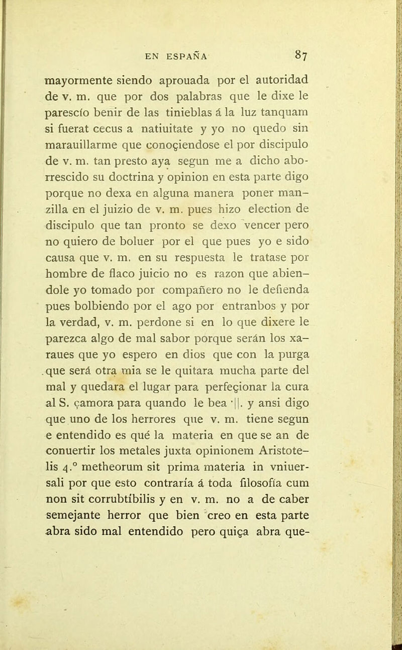 mayormente siendo aprouada por el autoridad de v. m. que por dos palabras que le dixe le páreselo benir de las tinieblas á la luz tanquam si fuerat cecus a natiuitate y yo no quedo sin marauillarme que conogiendose el por discípulo de v. m. tan presto aya según me a dicho abo- rrescido su doctrina y opinión en esta parte digo porque no dexa en alguna manera poner man- zilla en el juizio de v. m. pues hizo election de discipulo que tan pronto se dexo vencer pero no quiero de boluer por el que pues yo e sido causa que v. m. en su respuesta le tratase por hombre de flaco juicio no es razón que abien- dole yo tomado por compañero no le defienda pues bolbiendo por el ago por entranbos y por la verdad, v. m. perdone si en lo que dixere le parezca algo de mal sabor porque serán los xa- raues que yo espero en dios que con la purga que será otra mia se le quitara mucha parte del mal y quedara el lugar para perfegionar la cura al S. camora para quando le bea H. y ansi digo que uno de los herrores que v. m. tiene según e entendido es qué la materia en que se an de conuertir los metales juxta opinionem Aristote- lis 4° metheorum sit prima materia in vniuer- sali por que esto contraría á toda filosofía cum non sit corrubtíbilis y en v. m. no a de caber semejante herror que bien creo en esta parte abra sido mal entendido pero quiga abra que-