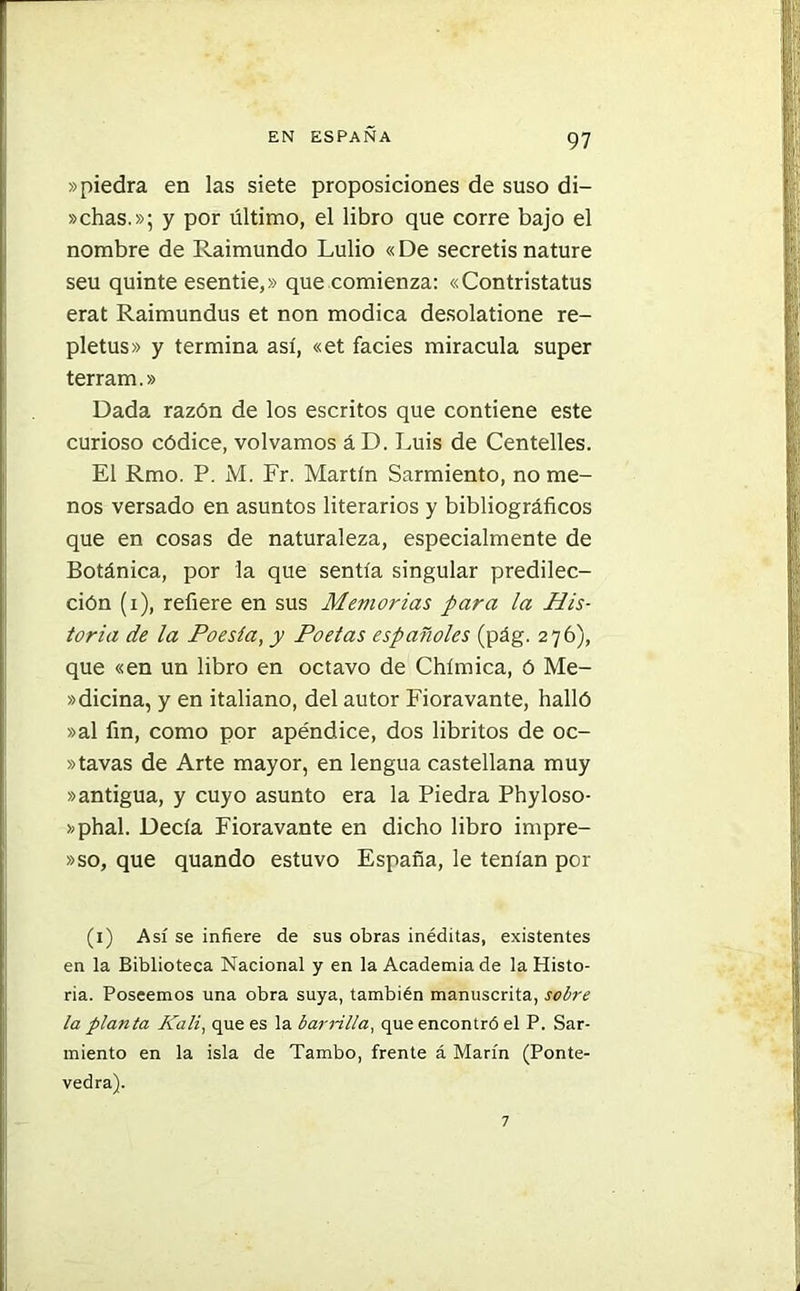 »piedra en las siete proposiciones de suso di- schas.»; y por último, el libro que corre bajo el nombre de Raimundo Lulio «De secretis nature seu quinte esentie,» que comienza: «Contristatus erat Raimundus et non módica desolatione re- pletus» y termina así, «et facies miracula super terram.» Dada razón de los escritos que contiene este curioso códice, volvamos áD. Luis de Centelles. El Rmo. P. M. Fr. Martín Sarmiento, no me- nos versado en asuntos literarios y bibliográficos que en cosas de naturaleza, especialmente de Botánica, por la que sentía singular predilec- ción (i), refiere en sus Memorias para la His- toria de la Poesía, y Poetas españoles (pág. 276), que «en un libro en octavo de Chímica, ó Me- »dicina, y en italiano, del autor Fioravante, halló »al fin, como por apéndice, dos libritos de oc- »tavas de Arte mayor, en lengua castellana muy »antigua, y cuyo asunto era la Piedra Phyloso- »phal. Decía Fioravante en dicho libro impre- »so, que quando estuvo España, le tenían por (1) Así se infiere de sus obras inéditas, existentes en la Biblioteca Nacional y en la Academia de la Histo- ria. Poseemos una obra suya, también manuscrita, sobre la planta JPali, que es la barrilla, que encontró el P. Sar- miento en la isla de Tambo, frente á Marín (Ponte- vedra). 7