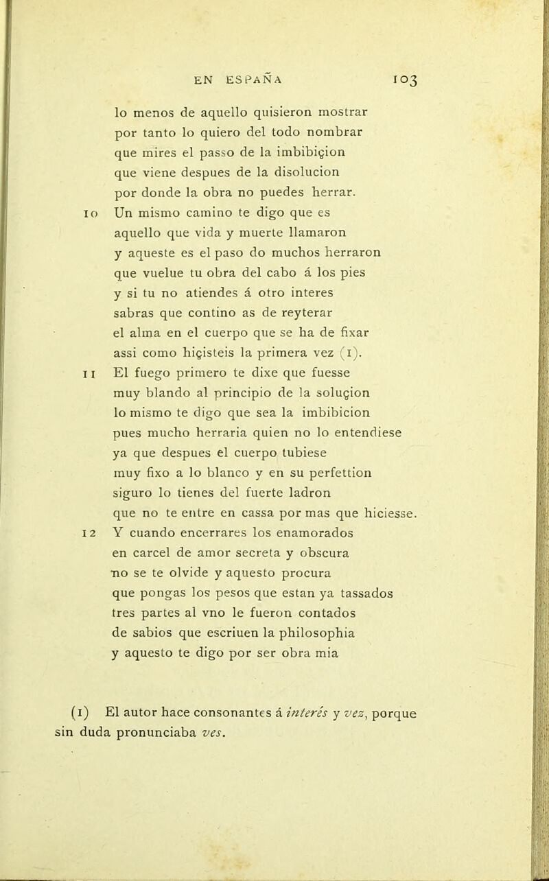 lo menos de aquello quisieron mostrar por tanto lo quiero del todo nombrar que mires el passo de la imbibición que viene después de la disolución por donde la obra no puedes herrar. 10 Un mismo camino te digo que es aquello que vida y muerte llamaron y aqueste es el paso do muchos herraron que vuelue tu obra del cabo á los pies y si tu no atiendes á otro interes sabras que contino as de reyterar el alma en el cuerpo que se ha de fixar assi como higisteis la primera vez (1). 11 El fuego primero te dixe que fuesse muy blando al principio de la solugion lo mismo te digo que sea la imbibición pues mucho herraría quien no lo entendiese ya que después el cuerpo tubiese muy fixo a lo blanco y en su perfettion siguro lo tienes del fuerte ladrón que no te entre en cassa por mas que hiciesse. 12 Y cuando encerrares los enamorados en cárcel de amor secreta y obscura •no se te olvide y aquesto procura que pongas los pesos que están ya tassados tres partes al vno le fueron contados de sabios que escriuen la philosophia y aquesto te digo por ser obra mia (i) El autor hace consonantes á interés y vez, porque sin duda pronunciaba ves.