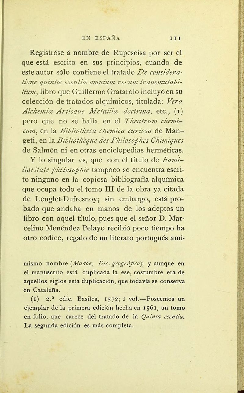 Registróse á nombre de Rupescisa por ser el que está escrito en sus principios, cuando de este autor sólo contiene el tratado De considera- tione quinta esentice omnium rerutn transmutabi- lium, libro que Guillermo Gratarolo incluyó en su colección de tratados alquímicos, titulada: Vera Alchemice Artisque Metallice doctrina, etc., (i) pero que no se halla en el Theatrum chemi- cum, en la Bibliotheca chemica curiosa de Man- geti, en la Bibliotheque des Philosophes Chimiques de Salmón ni en otras enciclopedias herméticas. Y lo singular es, que con el título de Fami- liaritaie philosophie tampoco se encuentra escri- to ninguno en la copiosa bibliografía alqulmica que ocupa todo el tomo III de la obra ya citada de Lenglet-Dufresnoy; sin embargo, está pro- bado que andaba en manos de los adeptos un libro con aquel título, pues que el señor D. Mar- celino Menéndez Pelayo recibió poco tiempo ha otro códice, regalo de un literato portugués ami- mismo nombre (Madoz, Dic. geográfico); y aunque en el manuscrito está duplicada la ese, costumbre era de aquellos siglos esta duplicación, que todavía se conserva en Cataluña. (i) 2.a edic. Basilea, 1572; 2 vol.—Poseemos un ejemplar de la primera edición hecha en 1561, un tomo en folio, que carece del tratado de la Quinta esentia. La segunda edición es más completa.