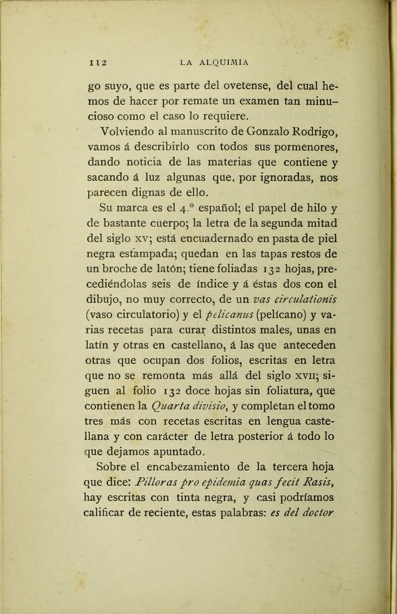 go suyo, que es parte del ovetense, del cual he- mos de hacer por remate un examen tan minu- cioso como el caso lo requiere. Volviendo al manuscrito de Gonzalo Rodrigo, vamos á describirlo con todos sus pormenores, dando noticia de las materias que contiene y sacando á luz algunas que, por ignoradas, nos parecen dignas de ello. Su marca es el 4.0 español; el papel de hilo y de bastante cuerpo; la letra de la segunda mitad del siglo xv; está encuadernado en pasta de piel negra estampada; quedan en las tapas restos de un broche de latón; tiene foliadas 132 hojas, pre- cediéndolas seis de índice y á éstas dos con el dibujo, no muy correcto, de un vas circulationis (vaso circulatorio) y el pelicanus (pelícano) y va- rias recetas para curar distintos males, unas en latín y otras en castellano, á las que anteceden otras que ocupan dos folios, escritas en letra que no se remonta más allá del siglo xvn; si- guen al folio 132 doce hojas sin foliatura, que contienen la Quarta divisio, y completan el tomo tres más con recetas escritas en lengua caste- llana y con carácter de letra posterior á todo lo que dejamos apuntado. Sobre el encabezamiento de la tercera hoja que dice: Pilloras pro epidemia quas fecit Rasis, hay escritas con tinta negra, y casi podríamos calificar de reciente, estas palabras: es del doctor