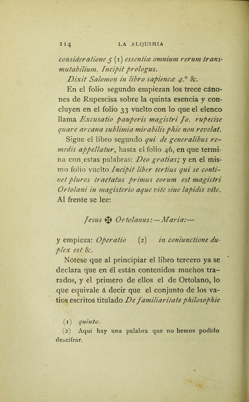 consideradone 5 (1) essenlice ovinium rerurn trans- mutabilium. Incipit prologus. Dixit Salomón iti libro sapiencce 4.0 &. En el folio segundo empiezan los trece cáno- nes de Rupescisa sobre la quinta esencia y con- cluyen en el folio 33 vuelto con lo que el elenco llama Excusado pauperis magistri Jo. rupecise quare arcana sublimia mirabilis phie non revelat. Sigue el libro segundo qui de generalibus re- medís appellatur, hasta el folio 46, en que termi- na contestas palabras: Eco gradas; y en el mis- mo folio vuelto Incipit líber tertius qui se conti- net plures Iractatus primus eorum est magistri Ortolani in magisterio aque i<ite sitie lapidis vite. Al frente se lee: Jesús Ortolanus:—María:— y empieza: Operado (2) in coniunciione dú- plex est &. Nótese que al principiar el libro tercero ya se declara que en él están contenidos muchos tra- rados, y el primero de ellos el de Ortolano, lo que equivale á decir que el conjunto de los va- tios escritos titulado De familiaritate philosophie (1) quintoe. (2) Aquí hay una palabra que no hemos podido descifrar.