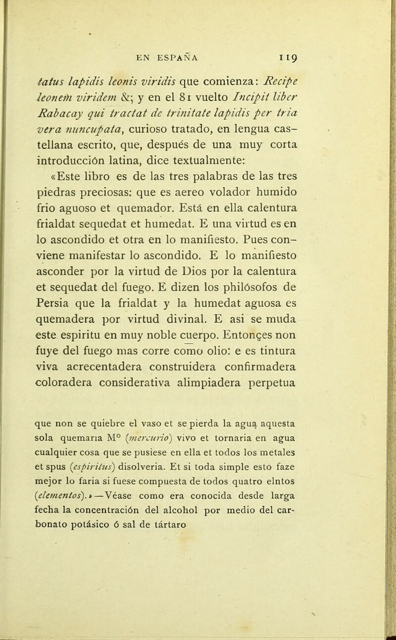 /a¿us lapidis leonis viridis que comienza: Recipe leonetU viridetn &; y en el 81 vuelto Incipit líber Rabacay qui tractat de trinitate lapidis per tria vera nmicupata, curioso tratado, en lengua cas- tellana escrito, que, después de una muy corta introducción latina, dice textualmente: «Este libro es de las tres palabras de las tres piedras preciosas: que es aereo volador húmido frió aguoso et quemador. Está en ella calentura frialdat sequedat et humedat. E una virtud es en lo ascondido et otra en lo manifiesto. Pues con- viene manifestar lo ascondido. E lo manifiesto asconder por la virtud de Dios por la calentura et sequedat del fuego. E dizen los philósofos de Persia que la frialdat y la humedat aguosa es quemadera por virtud divinal. E asi se muda este espíritu en muy noble cuerpo. Entonces non fuye del fuego mas corre como olio: e es tintura viva acrecentadera construidera confirmadera coloradera considerativa alimpiadera perpetua que non se quiebre el vaso et se pierda la agua aquesta sola quemaría M° (mercurio) vivo et tornaría en agua cualquier cosa que se pusiese en ella et todos los metales et spus ('espíritus) disolvería. Et si toda simple esto faze mejor lo faria si fuese compuesta de todos quatro elntos {elementos).»—Véase como era conocida desde larga fecha la concentración del alcohol por medio del car- bonato potásico ó sal de tártaro