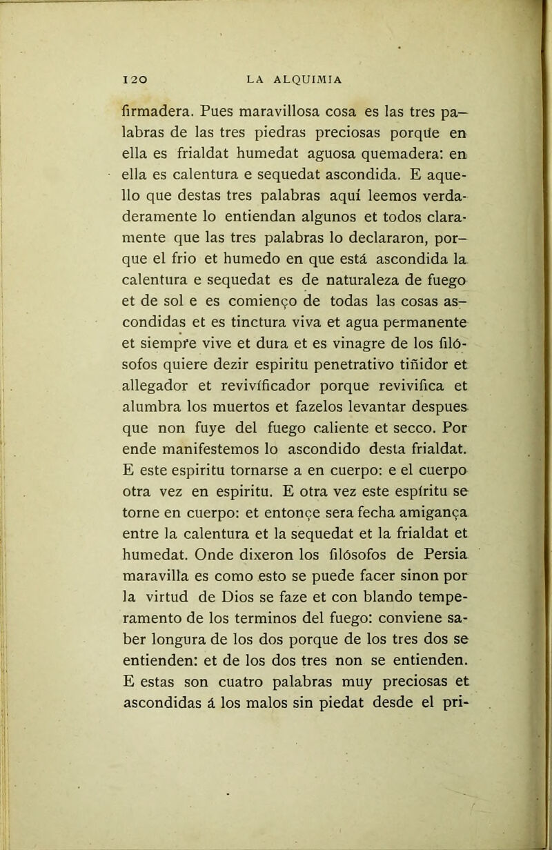 firmadera. Pues maravillosa cosa es las tres pa- labras de las tres piedras preciosas porqüe en ella es frialdat humedat aguosa quemadera: en ella es calentura e sequedat ascondida. E aque- llo que destas tres palabras aquí leemos verda- deramente lo entiendan algunos et todos clara- mente que las tres palabras lo declararon, por- que el frió et húmedo en que está ascondida la calentura e sequedat es de naturaleza de fuego et de sol e es comienco de todas las cosas as- condidas et es tinctura viva et agua permanente et siempre vive et dura et es vinagre de los filó- sofos quiere dezir espíritu penetrativo tiñidor et allegador et revivíficador porque revivifica et alumbra los muertos et fazelos levantar después que non fuye del fuego caliente et secco. Por ende manifestemos lo ascondido desta frialdat. E este espíritu tornarse a en cuerpo: e el cuerpo otra vez en espíritu. E otra vez este espíritu se torne en cuerpo: et entonce sera fecha amiganca entre la calentura et la sequedat et la frialdat et humedat. Onde dixeron los filósofos de Persia maravilla es como esto se puede facer sinon por la virtud de Dios se faze et con blando tempe- ramento de los términos del fuego: conviene sa- ber longura de los dos porque de los tres dos se entienden: et de los dos tres non se entienden. E estas son cuatro palabras muy preciosas et ascondidas á los malos sin piedat desde el pri-