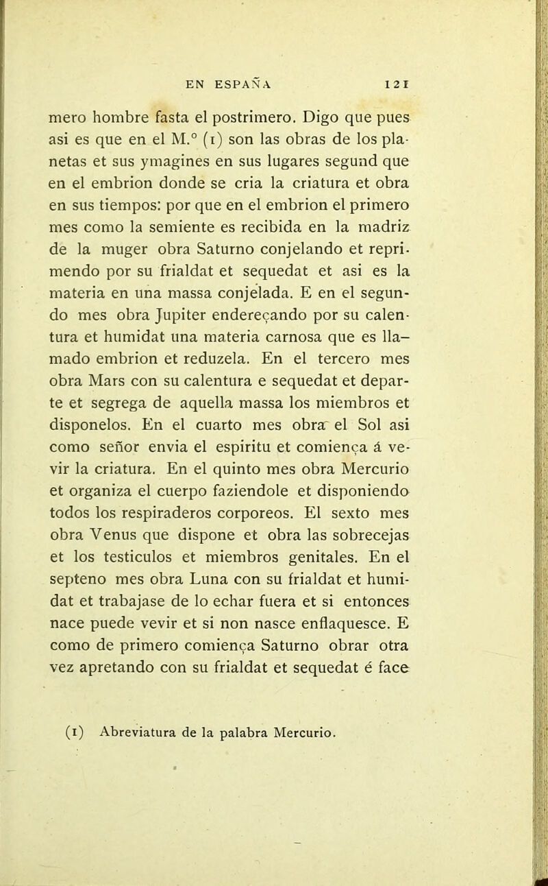 mero hombre fasta el postrimero. Digo que pues asi es que en el M.° (i) son las obras de los pla- netas et sus ymagines en sus lugares segund que en el embrión donde se cria la criatura et obra en sus tiempos: por que en el embrión el primero mes como la semiente es recibida en la madriz de la muger obra Saturno conjelando et repri- mendo por su frialdat et sequedat et asi es la materia en una massa conjelada. E en el segun- do mes obra Júpiter enderezando por su calen- tura et humidat una materia carnosa que es lla- mado embrión et reduzela. En el tercero mes obra Mars con su calentura e sequedat et depar- te et segrega de aquella massa los miembros et disponelos. En el cuarto mes obra el Sol asi como señor envia el espíritu et comienca á ve- vir la criatura. En el quinto mes obra Mercurio et organiza el cuerpo faziendole et disponiendo todos los respiraderos corpóreos. El sexto mes obra Venus que dispone et obra las sobrecejas et los testículos et miembros genitales. En el septeno mes obra Luna con su frialdat et humi- dat et trabajase de lo echar fuera et si entonces nace puede vevir et si non nasce enflaquesce. E como de primero comienca Saturno obrar otra vez apretando con su frialdat et sequedat é face (i) Abreviatura de la palabra Mercurio.