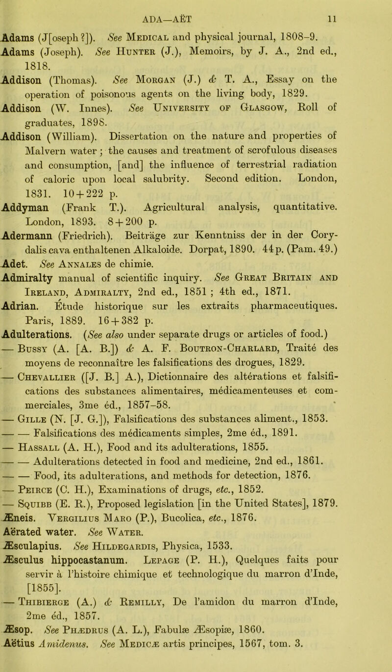 Adams (J[oseph?J). See Medical and physical journal, 1808-9. Adams (Joseph). See Hunter (J.), Memoirs, by J. A., 2nd ed., 1818. Addison (Thomas). See Morgan (J.) <& T. A., Essay on the operation of poisonous agents on the living body, 1829. Addison (W. Innes). See University of Glasgow, Roll of graduates, 189S. Addison (William). Dissertation on the nature and properties of Malvern water ; the causes and treatment of scrofulous diseases and consumption, [and] the influence of terrestrial radiation of caloric upon local salubrity. Second edition. London, 1831. 10 + 222 p. Addyman (Frank T.). Agricultural analysis, quantitative. London, 1893. 8 + 200 p. Adermann (Friedrich). Beitrage zur Kenntniss der in der Cory- dalis cava enthaltenen Alkaloide. Dorpat, 1890. 44p. (Pam. 49.) Adet. See Annales de chimie. Admiralty manual of scientific inquiry. See Great Britain and Ireland, Admiralty, 2nd ed., 1851 ; 4th ed., 1871. Adrian. Etude historique sur les extraits pliarmaceutiques. Paris, 1889. 16 + 382 p. Adulterations. (See also under separate drugs or articles of food.) — Bussy (A. [A. B.]) <£• A. F. Boutron-Charlard, Traite des moyens de reconnaitre les falsifications des drogues, 1829. — Chevallier ([J. B.] A.), Dictionnaire des alterations et falsifi- cations des substances alimentaires, medicamenteuses et com- merciales, 3me ed., 1857-58. — Gille (N. [J. G.]), Falsifications des substances aliment., 1853. — -— Falsifications des medicaments simples, 2me ed., 1891. — Hassall (A. H.), Food and its adulterations, 1855. Adulterations detected in food and medicine, 2nd ed., 1861. Food, its adulterations, and methods for detection, 1876. — Peirce (C. H.), Examinations of drugs, etc., 1852. — Squibb (E. R.), Proposed legislation [in the United States], 1879. JEneis. Vergilius Maro (P.), Bucolica, etc., 1876. Aerated water. See Water. Aesculapius. See Hildegardis, Physica, 1533. iEsculus hippocastanum. Lepage (P. H.), Quelques faits pour servir a l’histoire chimique et technologique du marron d’lnde, [1855]. — Thibierge (A.) <£■ Remilly, De l’amidon du marron d’lnde, 2me ed., 1857. iEsop. See Piledrus (A. L.), Fabulse Alsopise, 1860. Aetius Amidenus. See MediCjE artis principes, 1567, tom. 3.