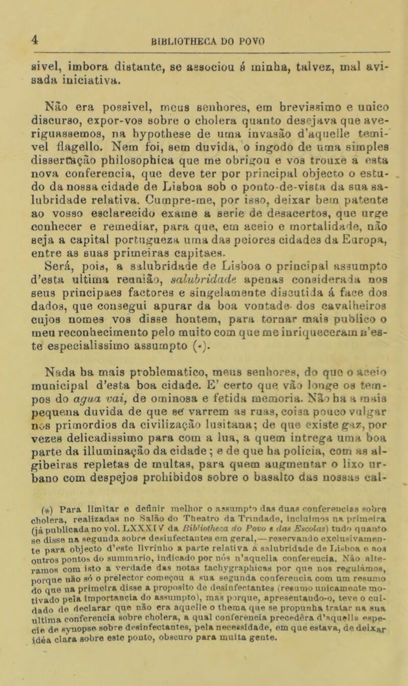 sivel, imbora distante, se associou á minha, talvez, uial avi- sada iniciativa. Nào era poasivel, meus senhores, em brevissimo e unieo discurso, expor-vos sobre o cholera quanto desejava que ave- riguássemos, na hypothese de uma invasão d’aqueile temí- vel flagello. Nem foi, sem duvida, o ingodo de uma simples dissercaçào philosophica que rne obrigou e vos trouxe a esta nova conferencia, que deve ter por principal objecto o estu- do da nossa cidade de Lisboa sob o ponto-de-vista da sua sa- lubridade relativa. Curnpre-me, por isso, deixar bem patente ao vosso esclarecido exame a serie de desacertos, que urge conhecer e remediar, para que, em aceio e mortalidade, nào seja a capital portugueza uma das peiores cidades da Europa, entre as suas primeiras capitaes. Será, pois, a salubridade de Lisboa o principal assumpto d’esta ultima reunião, salubridade, apenas considerada nos seus principaes factores e singelameote discutida á face dos dados, que consegui apurar da boa vontade- dos cavalheiros cujos nomes vos disse hontem, para tornar mais publico o meu reconhecimento pelo muito com que me iuriqueceram u’es- te especialíssimo assumpto (♦). Nada ba mais problemático, meus senhores, do quo o aceio municipal d’e8ta boa cidade. E’ certo que vào longe os tem- pos do agua vai, de ominosa e fétida memória. NSo ha a mais pequena duvida de que se varrem as ruas, coisa pouco vulgar nos primórdios da civilização lusitana; de que existe gaz, por vezes delicadíssimo para com a lua, a quem intrega uma boa parte da illuminaçâo da cidade; e de que ha policia, com as al- gibeiras repletas de multas, para quem augmentar o lixo ur- bano com despejos prohibidos sobre o basalto das nossas cal- («) Para limitar e definir melhor o .aj-sumpto das duas eonfereticiss sobre cholera, realizadas no Salão do Theatro da Trindade, incluimos na primeira (já publicada no vol. LXXX.I V da BibHoOinia do Povo « das Escolas) tudo quanto 86 disse na segunda sobre desinfectantes em geral,— reservando exclusivamen- te para objecto dVste livrinho a parte relativa a .s.alnbridaUe de I.lsboa e aos outros pontos do summario, indicado por nós n’.aquella conferencia. Nào alte- ramos com isto a verdade das notas tachygrapliicas por que nos regulámos, porqne não só o prelector começou a sua segunda conferencia com um resumo do que na primeira disse a proposito de desinfectantes (resumo unicamente mo- tivado pela importância do assumpto), mas p irque, apresentaudo-o, teve o cui- dado de declarar que não era aquelíe o thema que se propunha tratar na sua ultima conferencia sobre cholera, a qual conferencia precedêra d’squell» espe- cle de sy-nopse sobre desinfectantes, pela necessidade, em que estava, dedeixar idea clara sobre este pouto, obscuro para multa gente.