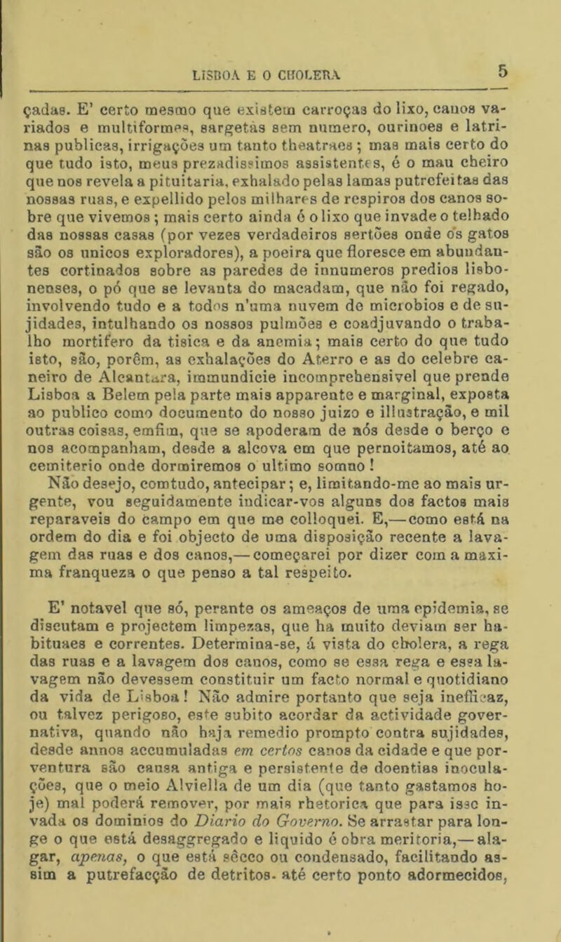 çadas. E’ certo mesmo que existem carroças do lixo, cauos va- riados e multiformes, sargetás sem numero, ourinoes e latri- nas publicas, irrigações um tanto theatraes ; mas mais certo do que tudo isto, meus prezadíssimos assistentes, é o mau cheiro que nos revela a pituitária, exhalado pelas lamas putrefeitas das nossas ruas, e expellido pelos milhares de respiros dos canos so- bre que vivemos; mais certo ainda ó o lixo que invade o telhado das nossas casas (por vezes verdadeiros sertões onde o’s gatos sào 08 únicos exploradores), a poeira que floresce em abundan- tes cortinados sobre as paredes de innumeros prédios lisbo- nenses, o pó que se levanta do macadam, que nâo foi regado, involvendo tudo e a todos n’uma nuvem do miciobios e de su- jidades, intulhando os nossos pulmões e coadjuvando o traba- lho mortifero da tisica e da anemia; mais certo do que tudo isto, sâo, porôm, as cxhalações do Aterro e as do celebre ca- neiro de Aleantara, immundicie incomprehensivel que prende Lisboa a Belem pela parte mais apparente e marginal, exposta ao publico como documento do nosso juizo e illuatraçào, e mil outras coisas, emfim, que se apoderam de aós desde o berço c nos acompanham, desde a alcova em que pernoitamos, até ao cemiterio onde dormiremos o ultimo somno! Nâo desejo, comtudo, antecipar; e, limitando-me ao mais ur- gente, vou seguidamente indicar-vos alguns dos factos mais reparáveis do Campo em que me colloquei. E,—como está na ordem do dia e foi objecto de uma disposição recente a lava- gem das ruas e dos canos,— começarei por dizer com a maxi- ma franqueza o que penso a tal respeito. E’ notável que só, perante os ameaços de uma epidemia, se discutam e projectem limpezas, que ha muito deviam ser ha- bituaes e correntes. Determina-se, á vista do chtolera, a rega das ruas e a lavagem dos canos, como se essa rega e essa la- vagem nâo devessem constituir um facto normal e quotidiano da vida de Lisboa! Nâo admire portanto que seja ineíH^mz, ou talvez perigoso, este súbito acordar da actividade gover- nativa, quando nâo haj,x remedio prompto contra sujidades, desde annos accumuladas em certos canos da cidade e que por- ventura sâo cansa antiga e persistente de doentias inocula- ções, que o meio Alviella de um dia (que tanto gastamos ho- je) mal poderá remover, por mais rhetorica que para isse in- vada 03 dominios do Diário do Governo. ÍSe arrastar para lon- ge o que está desaggregado e liquido é obra meritória,— al.a- gar, apenas, o que está sêcco ou condensado, facilitando as- sim a putrefacçào de detritos- até certo ponto adormecidos,