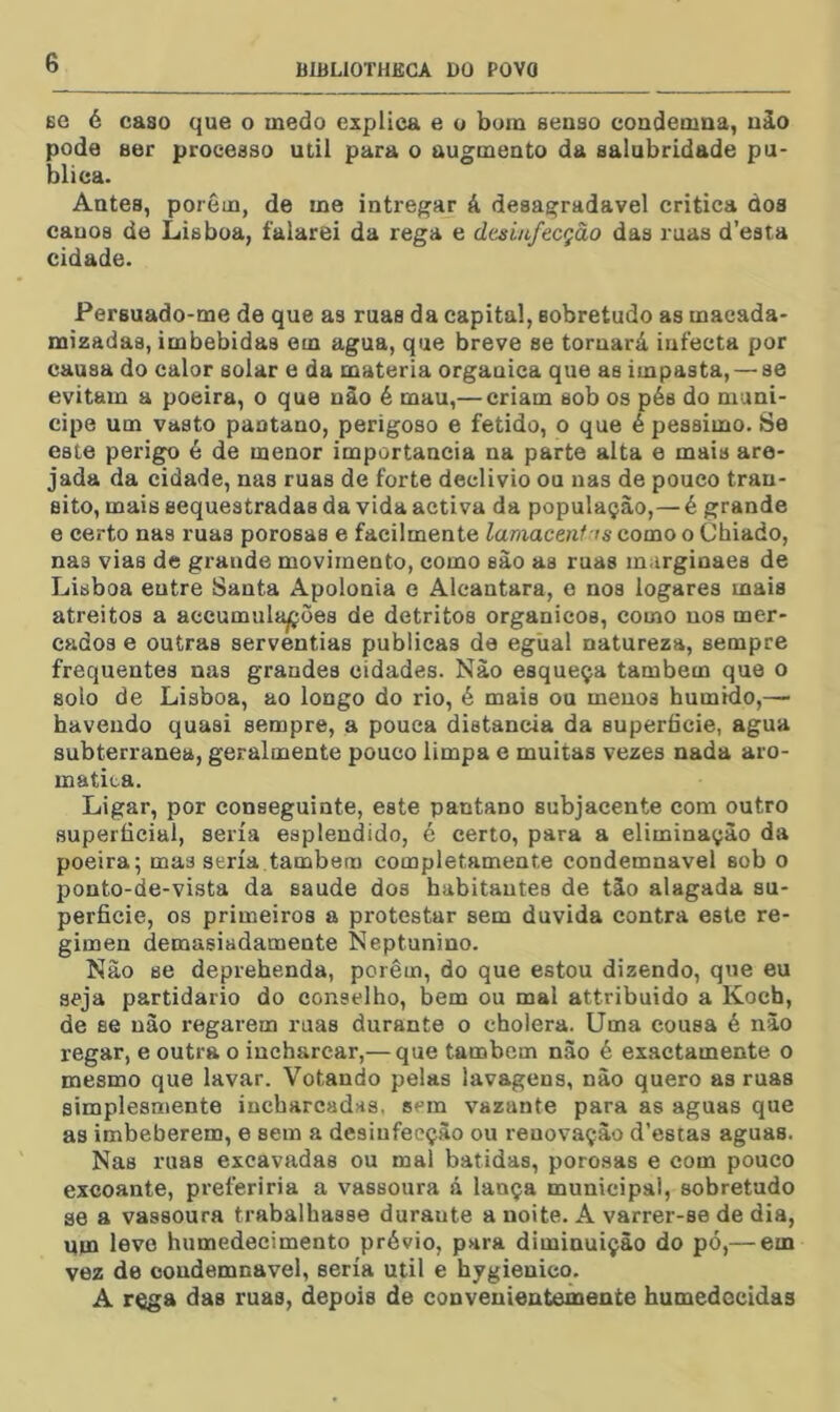 BC é caso que o medo explica e o bom seoso condemna, uào pode aer processo util para o augmento da salubridade pu- blica. Antes, porém, de me intregar á desagradavel critica dos cauoa de Lisboa, falarei da rega e desmfecçào das ruas d’esta cidade. Persuado-me de que as ruas da capital, sobretudo as macada- mizadas, imbebidas em agua, que breve se tornará infecta por causa do calor solar e da matéria organica que as impasta, — se evitam a poeira, o que uào é mau,— criam sob os pés do muni- cipe um vasto paotano, perigoso e fétido, o que é péssimo. Se este perigo é de menor importância na parte alta e mais are- jada da cidade, nas ruas de forte declivio ou nas de pouco tran- sito, mais sequestradas da vida activa da população,—é grande e certo nas ruas porosas e facilmente lamacenf is como o Chiado, nas vias de grande movimento, como sào as ruas m.irginaes de Lisboa entre Santa Apolonia e Alcantara, o nos logares mais atreitos a accumulapoes de detritos orgânicos, como nos mer- cados e outras serventias publicas de eglial natureza, sempre frequentes nas grandes cidades. Nào esqueça também que o solo de Lisboa, ao longo do rio, é mais ou menos húmido,— havendo quasi sempre, a pouca distancia da superfície, agua subterrânea, geralmente pouco limpa e muitas vezes nada aro- matita. Ligar, por conseguinte, este pantano subjacente com outro superficial, seria esplendido, é certo, para a eliminação da poeira; mas seria também completamente condemnavel sob o ponto-de-vista da saude dos habitantes de táo alagada su- perfície, os primeiros a protestar sem duvida contra este re- gimen demasiadamente Neptunino. Nâo se deprehenda, porém, do que estou dizendo, que eu seja partidário do conselho, bem ou mal attribuido a Koch, de se uào regarem ruas durante o cholera. Uma cousa é nào regar, e outra o iucharcar,— que também nào é exactamente o mesmo que lavar. Votando pelas lavagens, nào quero as ruas simplesmente incbarcadas. sem vazante para as aguas que as imbeberem, e sem a desinfecção ou renovação d’esta3 aguas. Nas ruas excavadas ou mal batidas, porosas e com pouco excoante, preferiria a vassoura á lança municipal, sobretudo se a vassoura trabalhasse duraute a noite. A varrer-se de dia, upa levo humedecimento prévio, para diminuição do pó,— em vez de condemnavel, seria util e hygienico. A r^a das ruas, depois de conveuientemente humedecidas