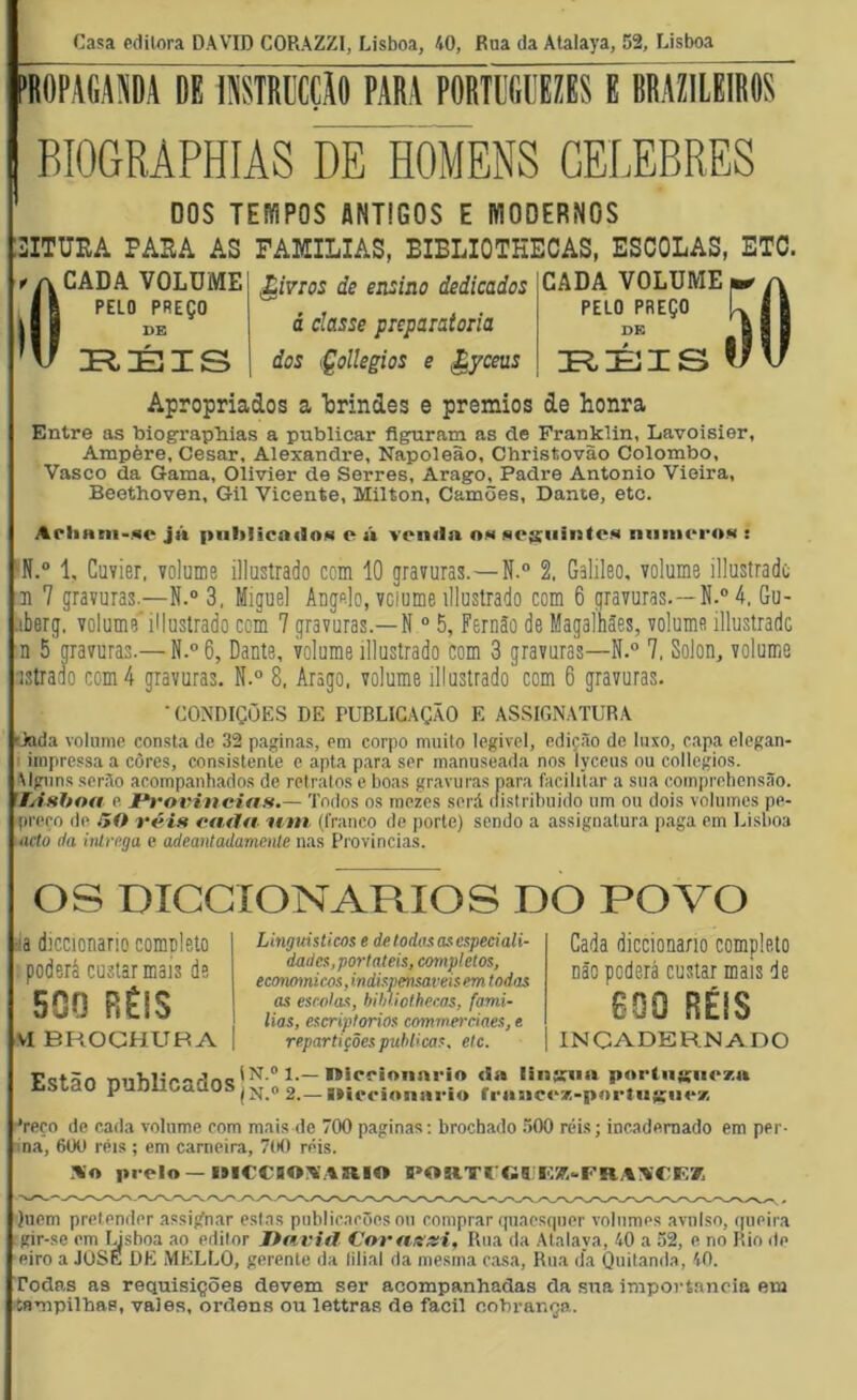 Casa edilora DAVID CORAZZI, Lisboa, 40, Rua da Atalaya, 52, Lisboa BIOGRÁPHIAS DE HOMENS CELEBRES DOS TEfflPOS ANTIGOS E fflODERNOS SITÜIiA PASA AS famílias, EIBLIOTKECAS, ESCOLAS, ETC. í() CADA VOLUME PELO PREÇO DE ^ivros de ensiao dedicados á classe preparatória dos iÇollegios e ^yceas CADA VOLUME PELO PREÇO DE Apropriados a brindes e prêmios de honra Entre as biograpliias a publicar flgruram as de Franklin, Lavoisier, Ampère, Cesar, Alexandre, Napoleão, Christovão Colombo, Vasco da Gama, Olivier de Serres, Arago, Padre Antonio Vieira, Beethoven, Gil Vicente, Milton, Camões, Dante, etc. ArliHin-Mo jn |tiililicn<9o»< e » veniia om meisiiiiatesi nniiicroN : ‘N.® 1, Cuvier, yolume illustrado com 10 gravuras.—N.“ 2, Galileo, volume illustradc n 7 gravuras.—N.“ 3, Miguel Augo-lo, vciume illustrado com 6 gravuras.—4. Gu- .iberg, volume' illustrado com 7 gravuras.—N “ 5, Fernão de Magalhães, volume illustrado n 5 pvuras.— N.°6, Dante, volume illustrado com 3 gravuras—N.® 7, Solon, volume istraao com 4 gravuras. N.° 8, Arago. volume illustrado com 6 gravuras. 'CONDIÇÕES DE PUBLICAÇÃO E ASSIGiNATURA üada volume consta de 32 paginas, em corpo muito legivel, edição de luxo, capa elegan- I impressa a côres, consistente e apta para ser manuseada nos lyceus ou collegios. Mgiins serão acompanhados de retratos c boas gravuras para facilitar a sua comprehensão. HÂshoa e. I*rovineias.— '1’odos os mezes será distribuído um ou dois volumes pe- prero de .50 véii* ea.fln iitn (franco de porte) sendo a assignatura paga em Lisboa iiicto da intrega c adeantadamenle nas Provindas. OS DICGIONARIOS DO POVO da diccionario completo poderá custar mais de 500 RÉIS VI BHOGHUBA Linguísticos e de todas as especiali- dades,portáteis, completos, economieos, indispensáveis em todas as escolas, hiúiothecas, famí- lias, escriptorios commerciaes, e repartições publicas, etc. Cada diccionario completo Dão poderá custar mais de eoo RÉIS incadernado Estão publicados N.® 1.—niccionnrio <!a linsua portiiKiiczu N.® 2.— OieoionaríA fraaiCA3:-p«>i‘tiiK<i<‘7> •reço de cada volume eom mais de 700 paginas; brochado .500 réis; incadernado em per- ma, 600 réis ; em carneira, 700 réis. .-«o prelo—IMCCIONÍ.^aiO 0’OR.TrCll r:7,..FRA;V€lv7, )uem pretender assi;fnar estas publicações oii comprar quaosqiier volumes avulso, (pieira gir-se em ysboa ao editor Itavid Coraxxi, Riia da Atalaya, 40 a 52, e, no Rio de eiro a JÜSE DE MELLO, gerente da lilial da mesma casa, Rua da Quitanda, 40. Todas as requisições devem ser acompanhadas da sua importância eni íampilbas, vales, ordens ou lottras de fácil cobrança.