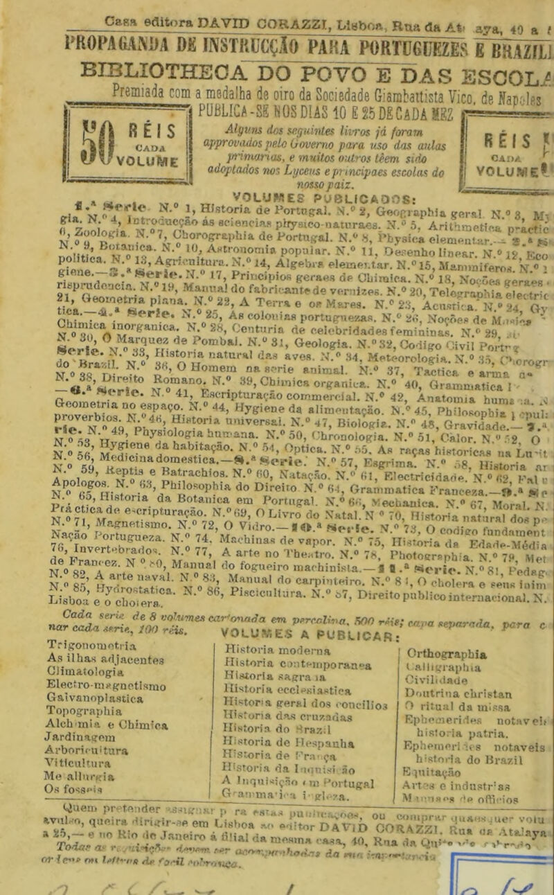 Casa eflitora DAVID CORAZZI, Lttfboa. Rna da At- , — - ■ — — aya, 40 a { PK0PA(ÍAx\i)A DK mSTKUCÇAO^PAKA P0RTÜ6ÜEZES g BHAZíLJ POW É Í)AS ESCOLÜ Premiada com a medalha de oiro da Sociedade Giarabaitista Vico de Nacoles PÜBLICA-SÊNÜSDIASIO E25DÊCADAMEZ Algum dos seguhttes livros já foram approvaitos pelo Governo para uso das aulas jnimxrias, e muitos outros tèem sido adaptados nos Lyceus e pi incipaes escolas do nosso paiz. VOLUMES PUBLICAOOS; RÉIS I CADA ^ VOLUWE*' h Historia de i>ortn(?al. N.» 2, Gelr,oraphia garal N.» 3 jj; f Zooí J.» Pj-yaieo naturaea 5, Arithmatfr^i /. ry , 7 «w OL inuvmn pxrysico naiiíraea. AnthmfitfpA I, Zoologia, N. 7, Gborographia de Portugal. N.*-«, Physica elementar.--^^8 '*1'Astronomia popular. N.® n. Oerenho linear N » 19 K.ef> giene. ... MerifN .í.® t7, Pnnopiofi geraes de OLiraiea. N.® 18, Noções eeraes . 21 fabri.-antede vernizes. N.® 20, Telograohia elei trk fiÍ; ÍT. op Mares. N.® 20, WL.N.®24 Oy Phi.1.,- ^*“**f^’ As culouiaa portugnexas. N.® 2» Noções de M.isié» ' ^ 28, Centúria de eelebridades femininas. N.» 29 ..y Z Hrarn' N ®’ O '''' Heteorclogia. N.» .O-ô, CKorogr N oqo r,- •; O Homem na a.-ne animal. N.® 37, Tactica e arlna a- -« »’nÍ h^ N»'4l°°F • N.® 40, Grammatical V. ríc. N. 41, Esenpturaçao cornmereial. N.® 42, Anatomia hum* o ^ nrnve*h”^ 44, Hygiene da alimeiitaçao. N.®45, Pbilosophia i-nul- Pje?N “49 Phtsiowrt'' “7» Biologia. N. 48, Gravidade.-',.* NT o^^íí Vi ' • hurx-ana. N,® oO, í.-bronologia. N.® 5l, Câlor. N ^ ‘2 O N » ã’ N.® .04, Óptica. N.® ôõ'! A« raças histori;^ na L„ H N® N.»57, Esgrima. N.« .^8, Historia ar AnolfL H.- 00, Nataç.ão. N\® (il, EIectricidade.\N.» Kal í N^ R- / ^I^^tisophia do Direito N.® 64, Granimatica Eranceza.—O.» j«ip Prs Hotauica em Portugal. X.® 6-;, Vechanica. N. 67 Mor.al N n!® 7lreiTeS^^ H n- ra, dos- Je T^SSiof• n'® 77- EdXXií 7S, Invertebrados. N. 77, A arte no Tbeatro. N.® VK, Pbotocraphia. N.® 79 ttlAl fio f'oo*ti AÍ T</\ ««■> o ^tü a A A ... Met , ,.T A • «•> 4-a 0,1 ir: IIU *U«;iWO, Al, < í', N 0 fogupiro niachinisla. —« fl f^oi iv. N ^ 8l Fodaí: n’o Br’ >'»val. N. 8;}, Manual do carpinteiro. N.« 8 !, O cholera e seus inin SsbS :rZi::r- N.® 87, Direitop;b.icoiLTe™7:::ar nar cada ssris, lOO reis, T.-igonomotri.a A.s ilhas adjacentes Climatologia Elecfroruígnctismo Gaívanoplastica Topographia Alcb inia e Chimica Jardinagem Arboricuitura Viticultura Me .allurgia Os fosseis VOLi;y.E.S A PUBLICAR; Historia moderna Historia c.mteuiporanea Historia sagra la Historia ecclesiastiea Histona geral dos concilios Historia d-a.s cruzadas Historia do Mpaz-.l Historia de Hespanha Histori.a de !’r:v ça Hi.stori.a da luiini.si ão A Iiiíiuisiçao I ni Portugal G-^au ma':. -i i- gl.-ra. Orthograpbia t alligraplua Civilidade Doutrina cUristan O ritual da missa Epheúierides notável historia patria. Eplieinoris.t 8 notáveis historia do Brazil E ptitaç.ão Artes e indu.str'ss M le-iae,, ,lp oftiHo.s ‘ “ií .T-“AÍ,-’r ■ ‘ ,VV-ti;=