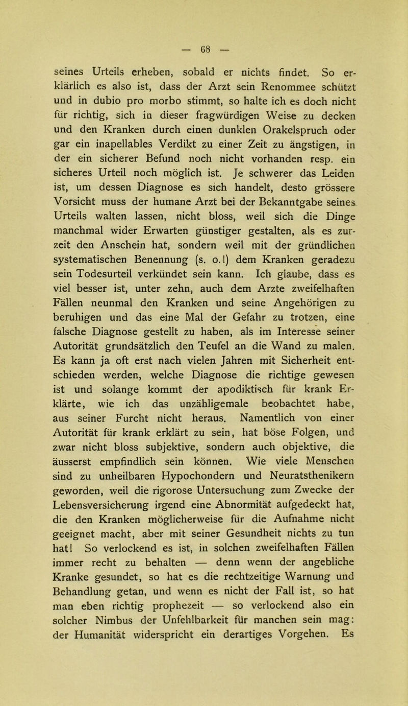 seines Urteils erheben, sobald er nichts findet. So er- klärlich es also ist, dass der Arzt sein Renommee schützt und in dubio pro morbo stimmt, so halte ich es doch nicht für richtig, sich in dieser fragwürdigen Weise zu decken und den Kranken durch einen dunklen Orakelspruch oder gar ein inapellables Verdikt zu einer Zeit zu ängstigen, in der ein sicherer Befund noch nicht vorhanden resp. ein sicheres Urteil noch möglich ist. Je schwerer das Leiden ist, um dessen Diagnose es sich handelt, desto grössere Vorsicht muss der humane Arzt bei der Bekanntgabe seines Urteils walten lassen, nicht bloss, weil sich die Dinge manchmal wider Erwarten günstiger gestalten, als es zur- zeit den Anschein hat, sondern weil mit der gründlichen systematischen Benennung (s. o. I) dem Kranken geradezu sein Todesurteil verkündet sein kann. Ich glaube, dass es viel besser ist, unter zehn, auch dem Arzte zweifelhaften Fällen neunmal den Kranken und seine Angehörigen zu beruhigen und das eine Mal der Gefahr zu trotzen, eine falsche Diagnose gestellt zu haben, als im Interesse seiner Autorität grundsätzlich den Teufel an die Wand zu malen. Es kann ja oft erst nach vielen Jahren mit Sicherheit ent- schieden werden, welche Diagnose die richtige gewesen ist und solange kommt der apodiktisch für krank Er- klärte, wie ich das unzähligemale beobachtet habe, aus seiner Furcht nicht heraus. Namentlich von einer Autorität für krank erklärt zu sein, hat böse Folgen, und zwar nicht bloss subjektive, sondern auch objektive, die äusserst empfindlich sein können. Wie viele Menschen sind zu unheilbaren Hypochondern und Neuratsthenikern geworden, weil die rigorose Untersuchung zum Zwecke der Lebensversicherung irgend eine Abnormität aufgedeckt hat, die den Kranken möglicherweise für die Aufnahme nicht geeignet macht, aber mit seiner Gesundheit nichts zu tun hat! So verlockend es ist, in solchen zweifelhaften Fällen immer recht zu behalten — denn wenn der angebliche Kranke gesundet, so hat es die rechtzeitige Warnung und Behandlung getan, und wenn es nicht der Fall ist, so hat man eben richtig prophezeit — so verlockend also ein solcher Nimbus der Unfehlbarkeit für manchen sein mag: der Humanität widerspricht ein derartiges Vorgehen. Es