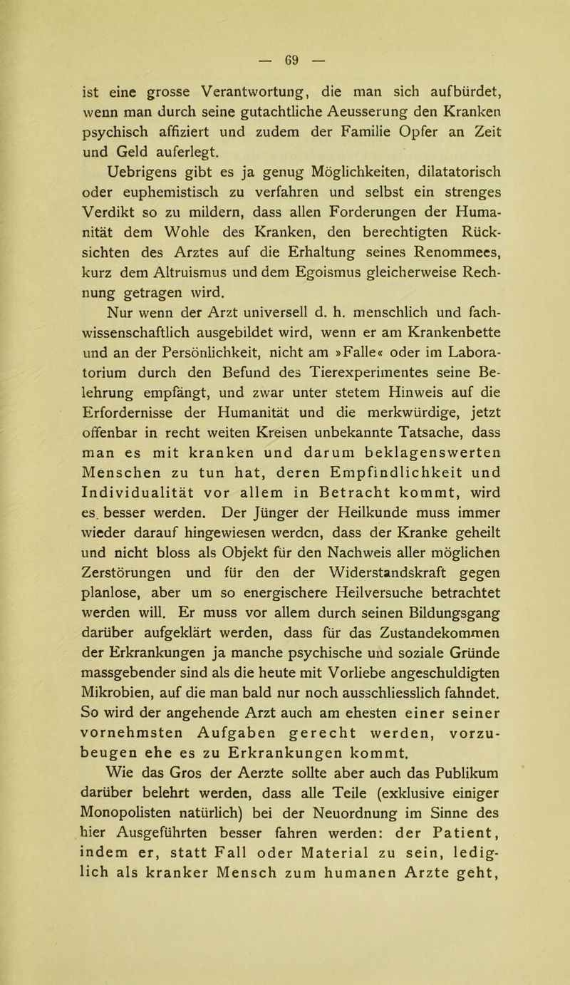 ist eine grosse Verantwortung, die man sich aufbürdet, wenn man durch seine gutachtliche Aeusserung den Kranken psychisch affiziert und zudem der Familie Opfer an Zeit und Geld auferlegt. Uebrigens gibt es ja genug Möglichkeiten, dilatatorisch oder euphemistisch zu verfahren und selbst ein strenges Verdikt so zu mildern, dass allen Forderungen der Huma- nität dem Wohle des Kranken, den berechtigten Rück- sichten des Arztes auf die Erhaltung seines Renommees, kurz dem Altruismus und dem Egoismus gleicherweise Rech- nung getragen wird. Nur wenn der Arzt universell d. h. menschlich und fach- wissenschaftlich ausgebildet wird, wenn er am Krankenbette und an der Persönlichkeit, nicht am »Falle« oder im Labora- torium durch den Befund des Tierexperimentes seine Be- lehrung empfängt, und zwar unter stetem Hinweis auf die Erfordernisse der Humanität und die merkwürdige, jetzt offenbar in recht weiten Kreisen unbekannte Tatsache, dass man es mit kranken und darum beklagenswerten Menschen zu tun hat, deren Empfindlichkeit und Individualität vor allem in Betracht kommt, wird es. besser werden. Der Jünger der Heilkunde muss immer wieder darauf hingewiesen werden, dass der Kranke geheilt und nicht bloss als Objekt für den Nachweis aller möglichen Zerstörungen und für den der Widerstandskraft gegen planlose, aber um so energischere Heilversuche betrachtet werden will. Er muss vor allem durch seinen Bildungsgang darüber aufgeklärt werden, dass für das Zustandekommen der Erkrankungen ja manche psychische und soziale Gründe massgebender sind als die heute mit Vorliebe angeschuldigten Mikrobien, auf die man bald nur noch ausschliesslich fahndet. So wird der angehende Arzt auch am ehesten einer seiner vornehmsten Aufgaben gerecht werden, vorzu- beugen ehe es zu Erkrankungen kommt. Wie das Gros der Aerzte sollte aber auch das Publikum darüber belehrt werden, dass alle Teile (exklusive einiger Monopolisten natürlich) bei der Neuordnung im Sinne des hier Ausgeführten besser fahren werden: der Patient, indem er, statt Fall oder Material zu sein, ledig- lich als kranker Mensch zum humanen Arzte geht,