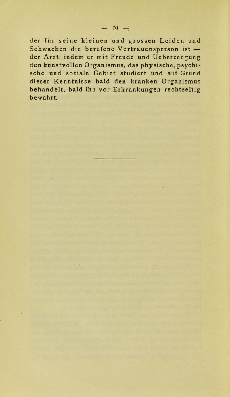 der für seine kleinen und grossen Leiden und Schwächen die berufene Vertrauensperson ist — der Arzt, indem er mit Freude und Ueberzeugung den kunstvollen Organismus, das physische, psychi- sche und soziale Gebiet studiert und auf Grund dieser Kenntnisse bald den kranken Organismus behandelt, bald ihn vor Erkrankungen rechtzeitig bewahrt.