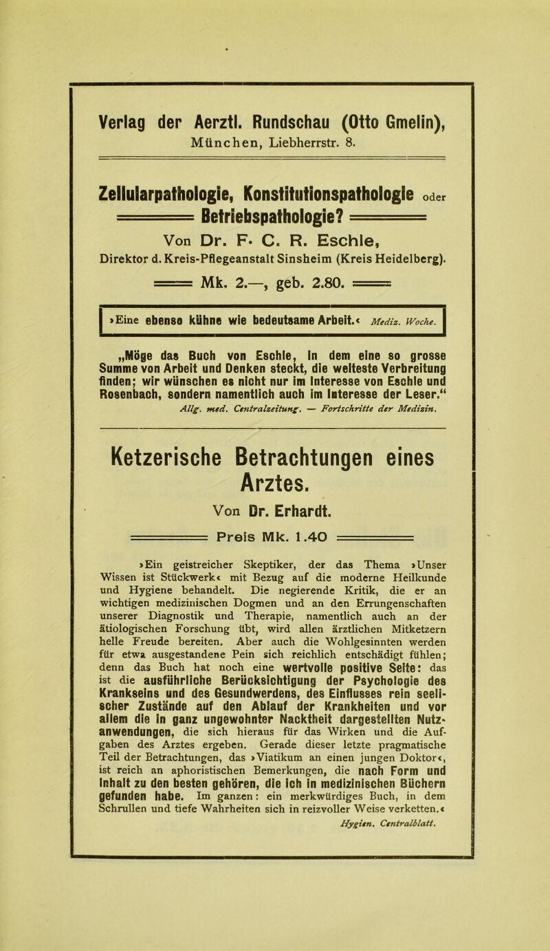 Verlag der Aerztl. Rundschau (Otto Gmelin), München, Liebherrstr. 8. Zellularpathologie, Konstitutionspathologie oder — Betriebspathologie? ■ Von Dr. F* C. R. Eschle, Direktor d. Kreis-Pflegeanstalt Sinsheim (Kreis Heidelberg). Mk, 2.—, geb. 2.80. ===== »Eine ebenso kühne wie bedeutsame Arbeit.« Mediz. Woche. \ „Möge das Buch von Eschle, In dem eine so grosse Summe von Arbeit und Denken steckt, die weiteste Verbreitung finden; wir wünschen es nicht nur im Interesse von Eschle und Rosenbach, sondern namentlich auch im Interesse der Leser.“ Allg. med. Centralzeitung. — Fortschritte der Medizin. Ketzerische Betrachtungen eines Arztes. Von Dr. Erhardt. —■■■ — Preis Mk. 1.40 ===== »Ein geistreicher Skeptiker, der das Thema »Unser Wissen ist Stückwerkt mit Bezug auf die moderne Heilkunde und Hygiene behandelt. Die negierende Kritik, die er an wichtigen medizinischen Dogmen und an den Errungenschaften unserer Diagnostik und Therapie, namentlich auch an der ätiologischen Forschung übt, wird allen ärztlichen Mitketzern helle Freude bereiten. Aber auch die Wohlgesinnten werden für etwa ausgestandene Pein sich reichlich entschädigt fühlen; denn das Buch hat noch eine wertvolle positive Seite: das ist die ausführliche Berücksichtigung der Psychologie des Krankseins und des Gesundwerdens, des Einflusses rein seeli- scher Zustände auf den Ablauf der Krankheiten und vor allem die in ganz ungewohnter Nacktheit dargestellten Nutz- anwendungen, die sich hieraus für das Wirken und die Auf- gaben des Arztes ergeben. Gerade dieser letzte pragmatische Teil der Betrachtungen, das »Viatikum an einen jungen Doktor«, ist reich an aphoristischen Bemerkungen, die nach Form und Inhalt zu den besten gehören, die ich in medizinischen Büchern gefunden habe. Irn ganzen: ein merkwürdiges Buch, in dem Schrullen und tiefe Wahrheiten sich in reizvoller Weise verketten.« Hygien. Centralblatt.
