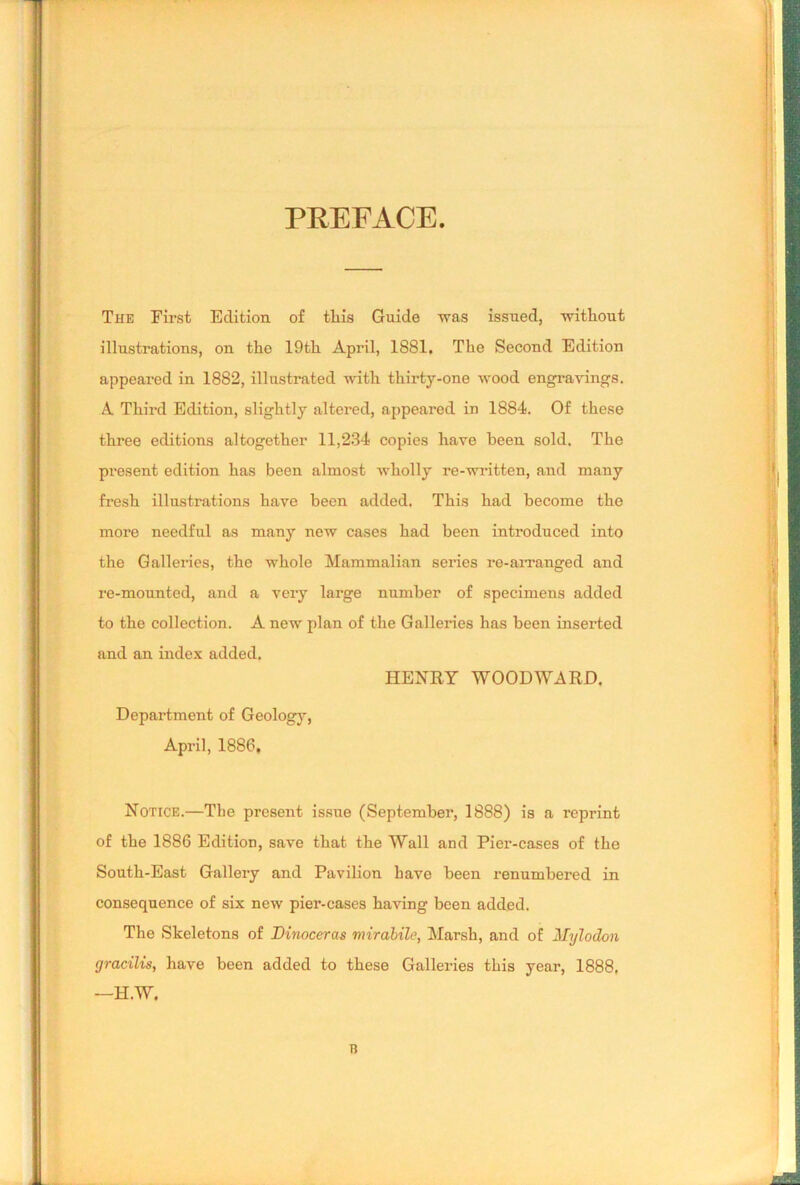 PREFACE The First Edition of tliis Guide was issued, without illustrations, on the 19th April, 1881. The Second Edition appeared in 1882, illustrated with thirty-one wood engravings. A Third Edition, slightly altered, appeared in 1884. Of these three editions altogether 11,234 copies have been sold. The present edition has been almost wholly re-written, and many fresh illustrations have been added. This had become the more needful as many new cases had been introduced into the Galleries, the whole Mammalian series re-arranged and re-mounted, and a very large number of specimens added to the collection. A new plan of the Galleries has been inserted and an index added. HENRY WOODWARD. Department of Geology, April, 1886, Notice.—The present issue (September, 1888) is a reprint of the 1886 Edition, save that the Wall and Pier-cases of the South-East Gallery and Pavilion have been renumbered in consequence of six new pier-cases having been added. The Skeletons of Dinoceras mirabile, Marsh, and of Mylodon gracilis, have been added to these Galleries this year, 1888, —H.W.